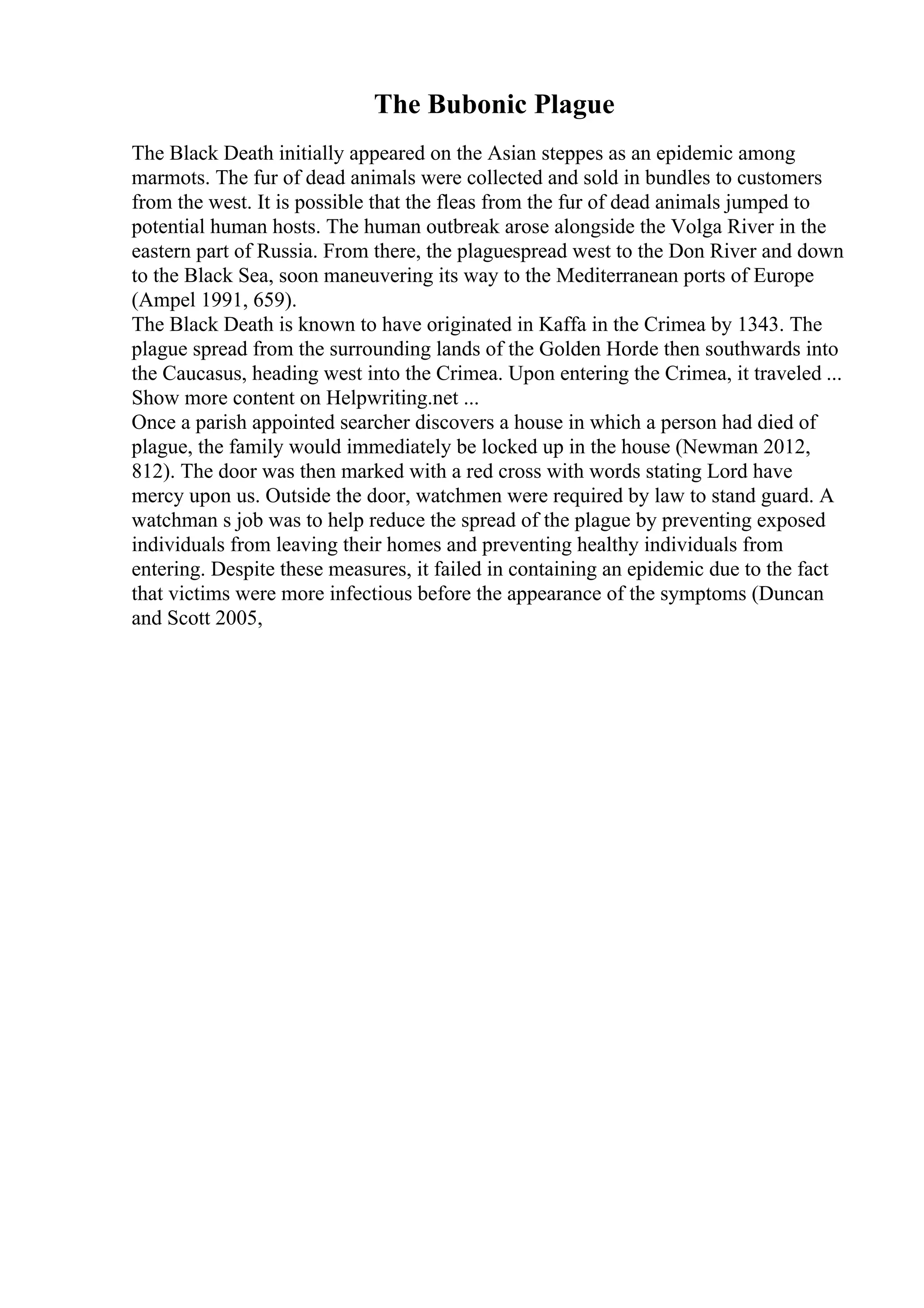 The Bubonic Plague
The Black Death initially appeared on the Asian steppes as an epidemic among
marmots. The fur of dead animals were collected and sold in bundles to customers
from the west. It is possible that the fleas from the fur of dead animals jumped to
potential human hosts. The human outbreak arose alongside the Volga River in the
eastern part of Russia. From there, the plaguespread west to the Don River and down
to the Black Sea, soon maneuvering its way to the Mediterranean ports of Europe
(Ampel 1991, 659).
The Black Death is known to have originated in Kaffa in the Crimea by 1343. The
plague spread from the surrounding lands of the Golden Horde then southwards into
the Caucasus, heading west into the Crimea. Upon entering the Crimea, it traveled ...
Show more content on Helpwriting.net ...
Once a parish appointed searcher discovers a house in which a person had died of
plague, the family would immediately be locked up in the house (Newman 2012,
812). The door was then marked with a red cross with words stating Lord have
mercy upon us. Outside the door, watchmen were required by law to stand guard. A
watchman s job was to help reduce the spread of the plague by preventing exposed
individuals from leaving their homes and preventing healthy individuals from
entering. Despite these measures, it failed in containing an epidemic due to the fact
that victims were more infectious before the appearance of the symptoms (Duncan
and Scott 2005,
 