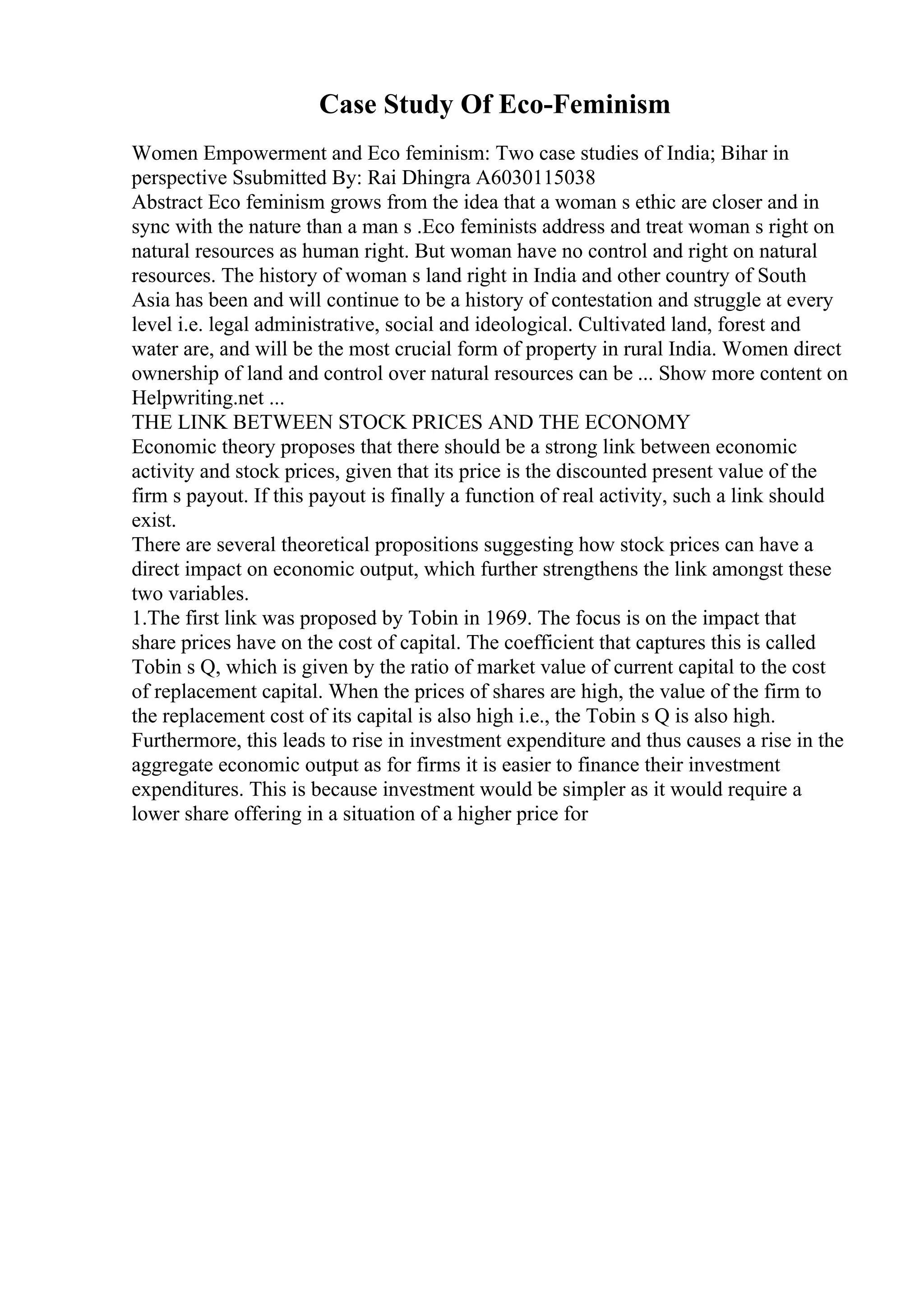 Case Study Of Eco-Feminism
Women Empowerment and Eco feminism: Two case studies of India; Bihar in
perspective Ssubmitted By: Rai Dhingra A6030115038
Abstract Eco feminism grows from the idea that a woman s ethic are closer and in
sync with the nature than a man s .Eco feminists address and treat woman s right on
natural resources as human right. But woman have no control and right on natural
resources. The history of woman s land right in India and other country of South
Asia has been and will continue to be a history of contestation and struggle at every
level i.e. legal administrative, social and ideological. Cultivated land, forest and
water are, and will be the most crucial form of property in rural India. Women direct
ownership of land and control over natural resources can be ... Show more content on
Helpwriting.net ...
THE LINK BETWEEN STOCK PRICES AND THE ECONOMY
Economic theory proposes that there should be a strong link between economic
activity and stock prices, given that its price is the discounted present value of the
firm s payout. If this payout is finally a function of real activity, such a link should
exist.
There are several theoretical propositions suggesting how stock prices can have a
direct impact on economic output, which further strengthens the link amongst these
two variables.
1.The first link was proposed by Tobin in 1969. The focus is on the impact that
share prices have on the cost of capital. The coefficient that captures this is called
Tobin s Q, which is given by the ratio of market value of current capital to the cost
of replacement capital. When the prices of shares are high, the value of the firm to
the replacement cost of its capital is also high i.e., the Tobin s Q is also high.
Furthermore, this leads to rise in investment expenditure and thus causes a rise in the
aggregate economic output as for firms it is easier to finance their investment
expenditures. This is because investment would be simpler as it would require a
lower share offering in a situation of a higher price for
 