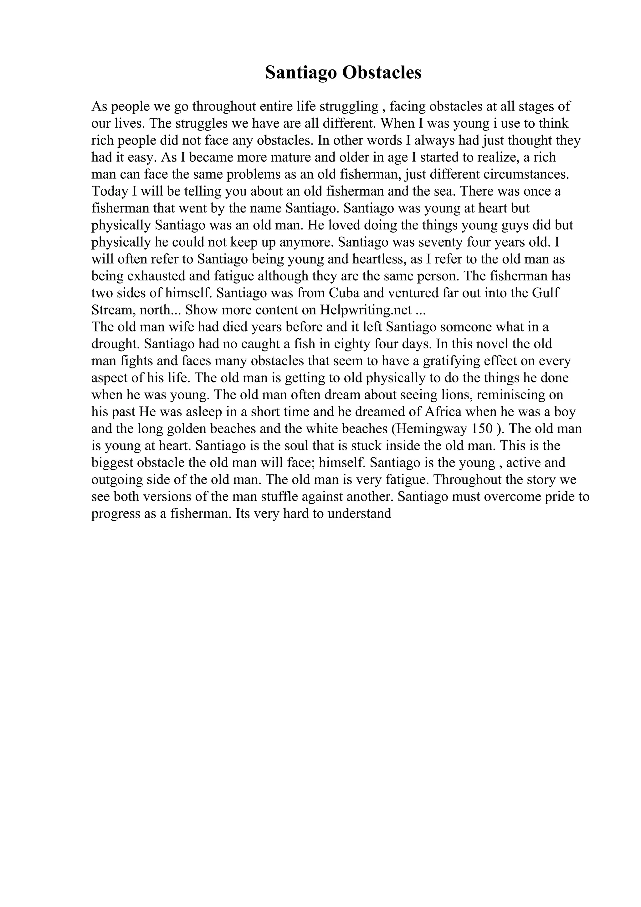 Santiago Obstacles
As people we go throughout entire life struggling , facing obstacles at all stages of
our lives. The struggles we have are all different. When I was young i use to think
rich people did not face any obstacles. In other words I always had just thought they
had it easy. As I became more mature and older in age I started to realize, a rich
man can face the same problems as an old fisherman, just different circumstances.
Today I will be telling you about an old fisherman and the sea. There was once a
fisherman that went by the name Santiago. Santiago was young at heart but
physically Santiago was an old man. He loved doing the things young guys did but
physically he could not keep up anymore. Santiago was seventy four years old. I
will often refer to Santiago being young and heartless, as I refer to the old man as
being exhausted and fatigue although they are the same person. The fisherman has
two sides of himself. Santiago was from Cuba and ventured far out into the Gulf
Stream, north... Show more content on Helpwriting.net ...
The old man wife had died years before and it left Santiago someone what in a
drought. Santiago had no caught a fish in eighty four days. In this novel the old
man fights and faces many obstacles that seem to have a gratifying effect on every
aspect of his life. The old man is getting to old physically to do the things he done
when he was young. The old man often dream about seeing lions, reminiscing on
his past He was asleep in a short time and he dreamed of Africa when he was a boy
and the long golden beaches and the white beaches (Hemingway 150 ). The old man
is young at heart. Santiago is the soul that is stuck inside the old man. This is the
biggest obstacle the old man will face; himself. Santiago is the young , active and
outgoing side of the old man. The old man is very fatigue. Throughout the story we
see both versions of the man stuffle against another. Santiago must overcome pride to
progress as a fisherman. Its very hard to understand
 