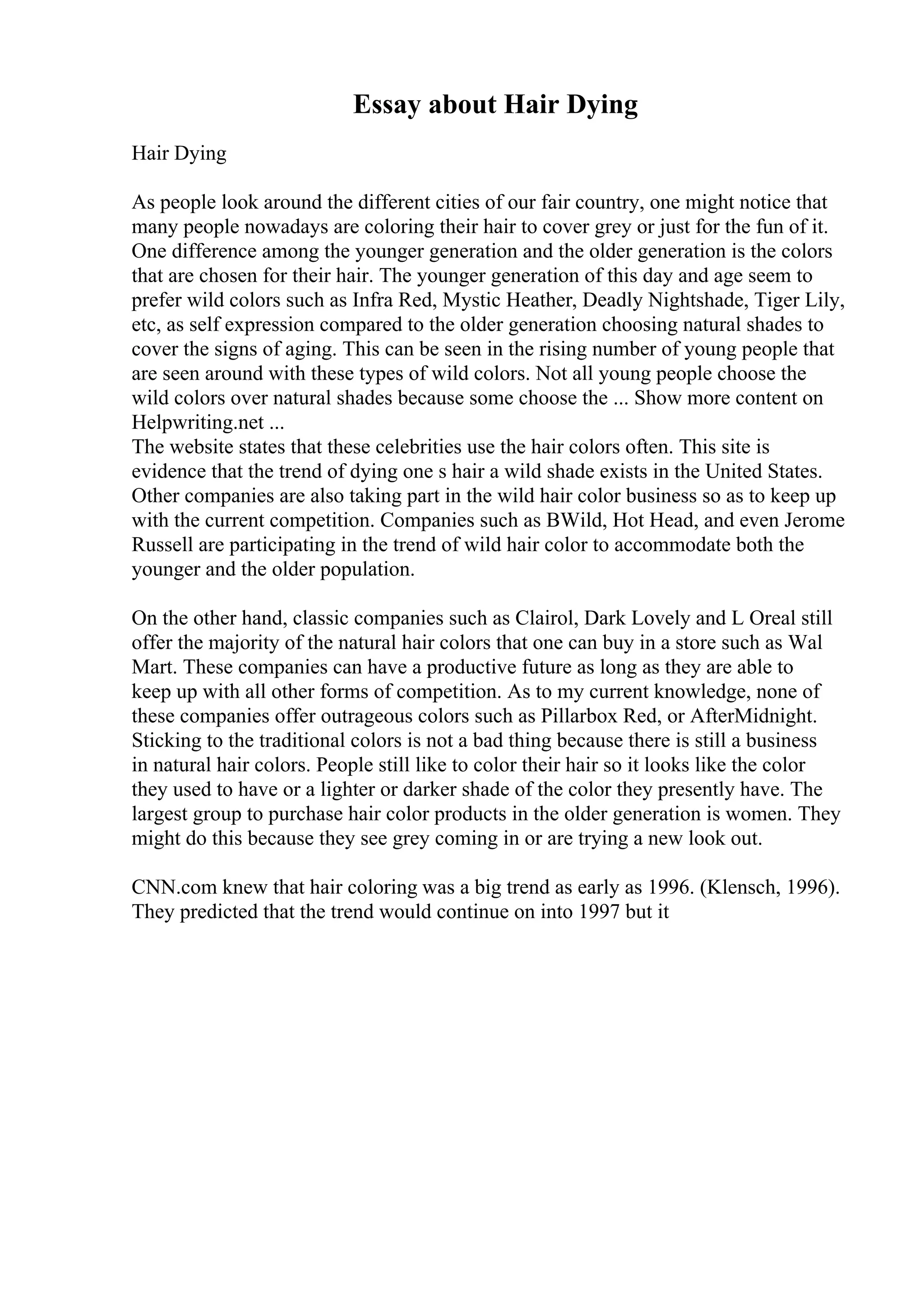 Essay about Hair Dying
Hair Dying
As people look around the different cities of our fair country, one might notice that
many people nowadays are coloring their hair to cover grey or just for the fun of it.
One difference among the younger generation and the older generation is the colors
that are chosen for their hair. The younger generation of this day and age seem to
prefer wild colors such as Infra Red, Mystic Heather, Deadly Nightshade, Tiger Lily,
etc, as self expression compared to the older generation choosing natural shades to
cover the signs of aging. This can be seen in the rising number of young people that
are seen around with these types of wild colors. Not all young people choose the
wild colors over natural shades because some choose the ... Show more content on
Helpwriting.net ...
The website states that these celebrities use the hair colors often. This site is
evidence that the trend of dying one s hair a wild shade exists in the United States.
Other companies are also taking part in the wild hair color business so as to keep up
with the current competition. Companies such as BWild, Hot Head, and even Jerome
Russell are participating in the trend of wild hair color to accommodate both the
younger and the older population.
On the other hand, classic companies such as Clairol, Dark Lovely and L Oreal still
offer the majority of the natural hair colors that one can buy in a store such as Wal
Mart. These companies can have a productive future as long as they are able to
keep up with all other forms of competition. As to my current knowledge, none of
these companies offer outrageous colors such as Pillarbox Red, or AfterMidnight.
Sticking to the traditional colors is not a bad thing because there is still a business
in natural hair colors. People still like to color their hair so it looks like the color
they used to have or a lighter or darker shade of the color they presently have. The
largest group to purchase hair color products in the older generation is women. They
might do this because they see grey coming in or are trying a new look out.
CNN.com knew that hair coloring was a big trend as early as 1996. (Klensch, 1996).
They predicted that the trend would continue on into 1997 but it
 