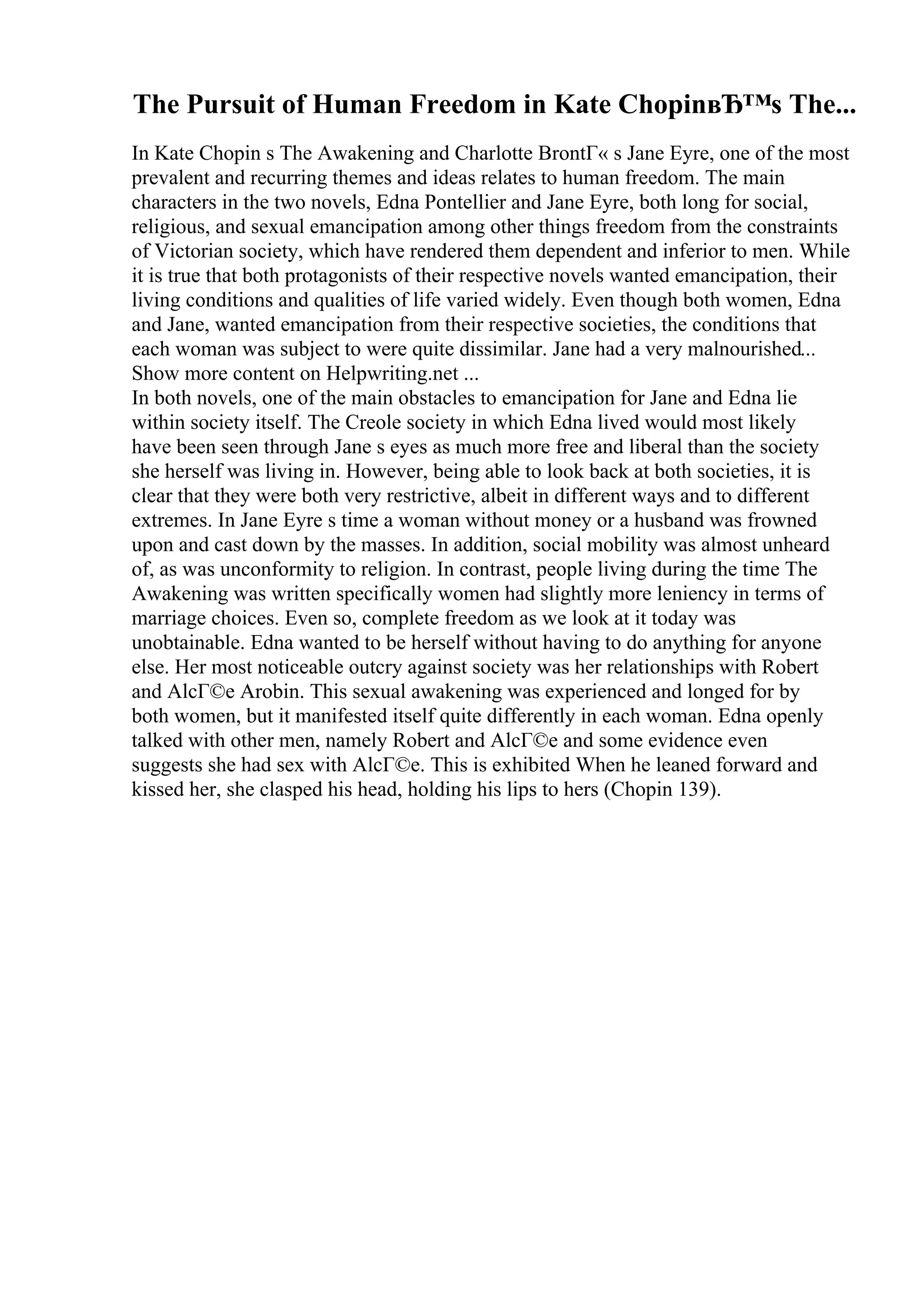 The Pursuit of Human Freedom in Kate ChopinвЂ™s The...
In Kate Chopin s The Awakening and Charlotte BrontГ« s Jane Eyre, one of the most
prevalent and recurring themes and ideas relates to human freedom. The main
characters in the two novels, Edna Pontellier and Jane Eyre, both long for social,
religious, and sexual emancipation among other things freedom from the constraints
of Victorian society, which have rendered them dependent and inferior to men. While
it is true that both protagonists of their respective novels wanted emancipation, their
living conditions and qualities of life varied widely. Even though both women, Edna
and Jane, wanted emancipation from their respective societies, the conditions that
each woman was subject to were quite dissimilar. Jane had a very malnourished...
Show more content on Helpwriting.net ...
In both novels, one of the main obstacles to emancipation for Jane and Edna lie
within society itself. The Creole society in which Edna lived would most likely
have been seen through Jane s eyes as much more free and liberal than the society
she herself was living in. However, being able to look back at both societies, it is
clear that they were both very restrictive, albeit in different ways and to different
extremes. In Jane Eyre s time a woman without money or a husband was frowned
upon and cast down by the masses. In addition, social mobility was almost unheard
of, as was unconformity to religion. In contrast, people living during the time The
Awakening was written specifically women had slightly more leniency in terms of
marriage choices. Even so, complete freedom as we look at it today was
unobtainable. Edna wanted to be herself without having to do anything for anyone
else. Her most noticeable outcry against society was her relationships with Robert
and AlcГ©e Arobin. This sexual awakening was experienced and longed for by
both women, but it manifested itself quite differently in each woman. Edna openly
talked with other men, namely Robert and AlcГ©e and some evidence even
suggests she had sex with AlcГ©e. This is exhibited When he leaned forward and
kissed her, she clasped his head, holding his lips to hers (Chopin 139).
 