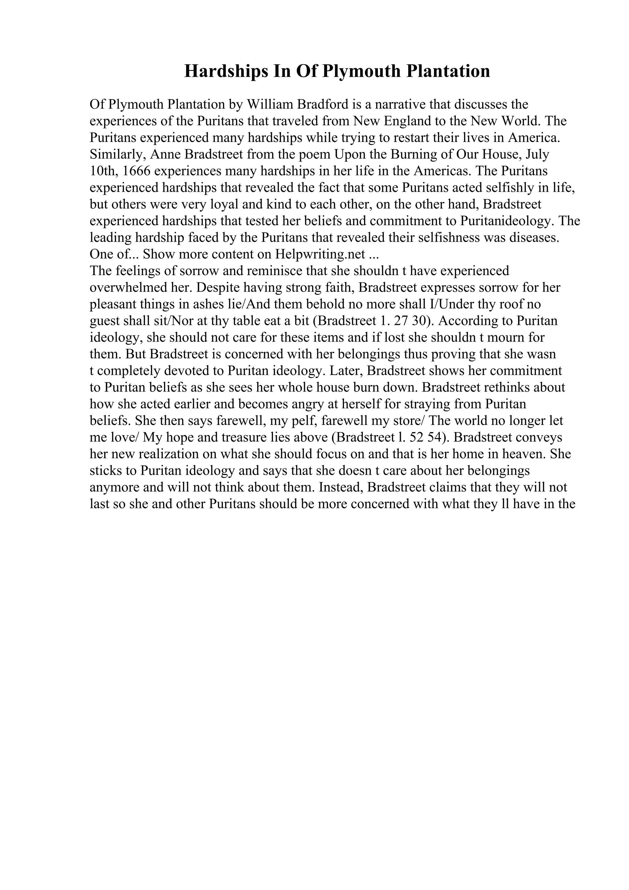 Hardships In Of Plymouth Plantation
Of Plymouth Plantation by William Bradford is a narrative that discusses the
experiences of the Puritans that traveled from New England to the New World. The
Puritans experienced many hardships while trying to restart their lives in America.
Similarly, Anne Bradstreet from the poem Upon the Burning of Our House, July
10th, 1666 experiences many hardships in her life in the Americas. The Puritans
experienced hardships that revealed the fact that some Puritans acted selfishly in life,
but others were very loyal and kind to each other, on the other hand, Bradstreet
experienced hardships that tested her beliefs and commitment to Puritanideology. The
leading hardship faced by the Puritans that revealed their selfishness was diseases.
One of... Show more content on Helpwriting.net ...
The feelings of sorrow and reminisce that she shouldn t have experienced
overwhelmed her. Despite having strong faith, Bradstreet expresses sorrow for her
pleasant things in ashes lie/And them behold no more shall I/Under thy roof no
guest shall sit/Nor at thy table eat a bit (Bradstreet 1. 27 30). According to Puritan
ideology, she should not care for these items and if lost she shouldn t mourn for
them. But Bradstreet is concerned with her belongings thus proving that she wasn
t completely devoted to Puritan ideology. Later, Bradstreet shows her commitment
to Puritan beliefs as she sees her whole house burn down. Bradstreet rethinks about
how she acted earlier and becomes angry at herself for straying from Puritan
beliefs. She then says farewell, my pelf, farewell my store/ The world no longer let
me love/ My hope and treasure lies above (Bradstreet l. 52 54). Bradstreet conveys
her new realization on what she should focus on and that is her home in heaven. She
sticks to Puritan ideology and says that she doesn t care about her belongings
anymore and will not think about them. Instead, Bradstreet claims that they will not
last so she and other Puritans should be more concerned with what they ll have in the
 