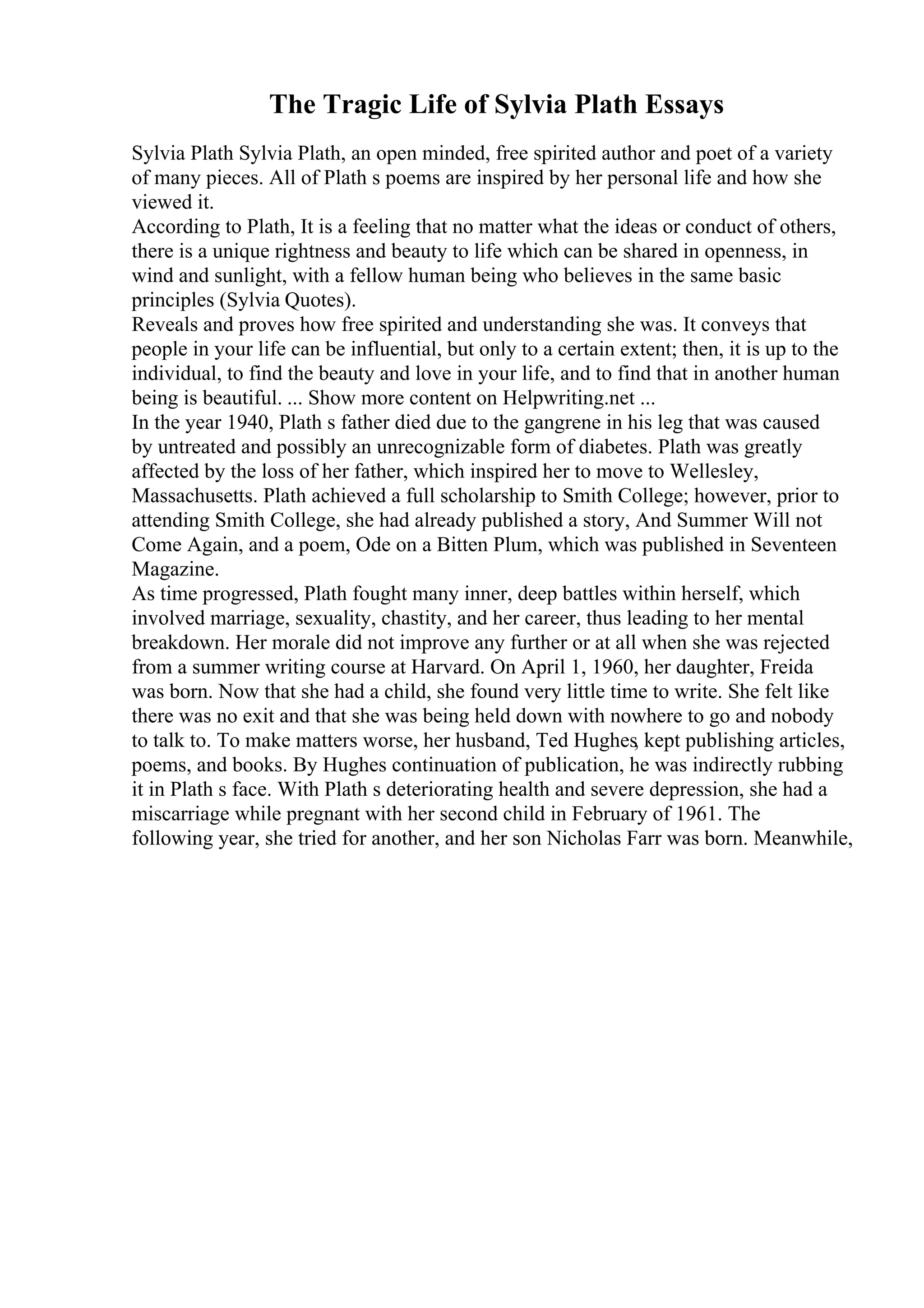 The Tragic Life of Sylvia Plath Essays
Sylvia Plath Sylvia Plath, an open minded, free spirited author and poet of a variety
of many pieces. All of Plath s poems are inspired by her personal life and how she
viewed it.
According to Plath, It is a feeling that no matter what the ideas or conduct of others,
there is a unique rightness and beauty to life which can be shared in openness, in
wind and sunlight, with a fellow human being who believes in the same basic
principles (Sylvia Quotes).
Reveals and proves how free spirited and understanding she was. It conveys that
people in your life can be influential, but only to a certain extent; then, it is up to the
individual, to find the beauty and love in your life, and to find that in another human
being is beautiful. ... Show more content on Helpwriting.net ...
In the year 1940, Plath s father died due to the gangrene in his leg that was caused
by untreated and possibly an unrecognizable form of diabetes. Plath was greatly
affected by the loss of her father, which inspired her to move to Wellesley,
Massachusetts. Plath achieved a full scholarship to Smith College; however, prior to
attending Smith College, she had already published a story, And Summer Will not
Come Again, and a poem, Ode on a Bitten Plum, which was published in Seventeen
Magazine.
As time progressed, Plath fought many inner, deep battles within herself, which
involved marriage, sexuality, chastity, and her career, thus leading to her mental
breakdown. Her morale did not improve any further or at all when she was rejected
from a summer writing course at Harvard. On April 1, 1960, her daughter, Freida
was born. Now that she had a child, she found very little time to write. She felt like
there was no exit and that she was being held down with nowhere to go and nobody
to talk to. To make matters worse, her husband, Ted Hughes, kept publishing articles,
poems, and books. By Hughes continuation of publication, he was indirectly rubbing
it in Plath s face. With Plath s deteriorating health and severe depression, she had a
miscarriage while pregnant with her second child in February of 1961. The
following year, she tried for another, and her son Nicholas Farr was born. Meanwhile,
 