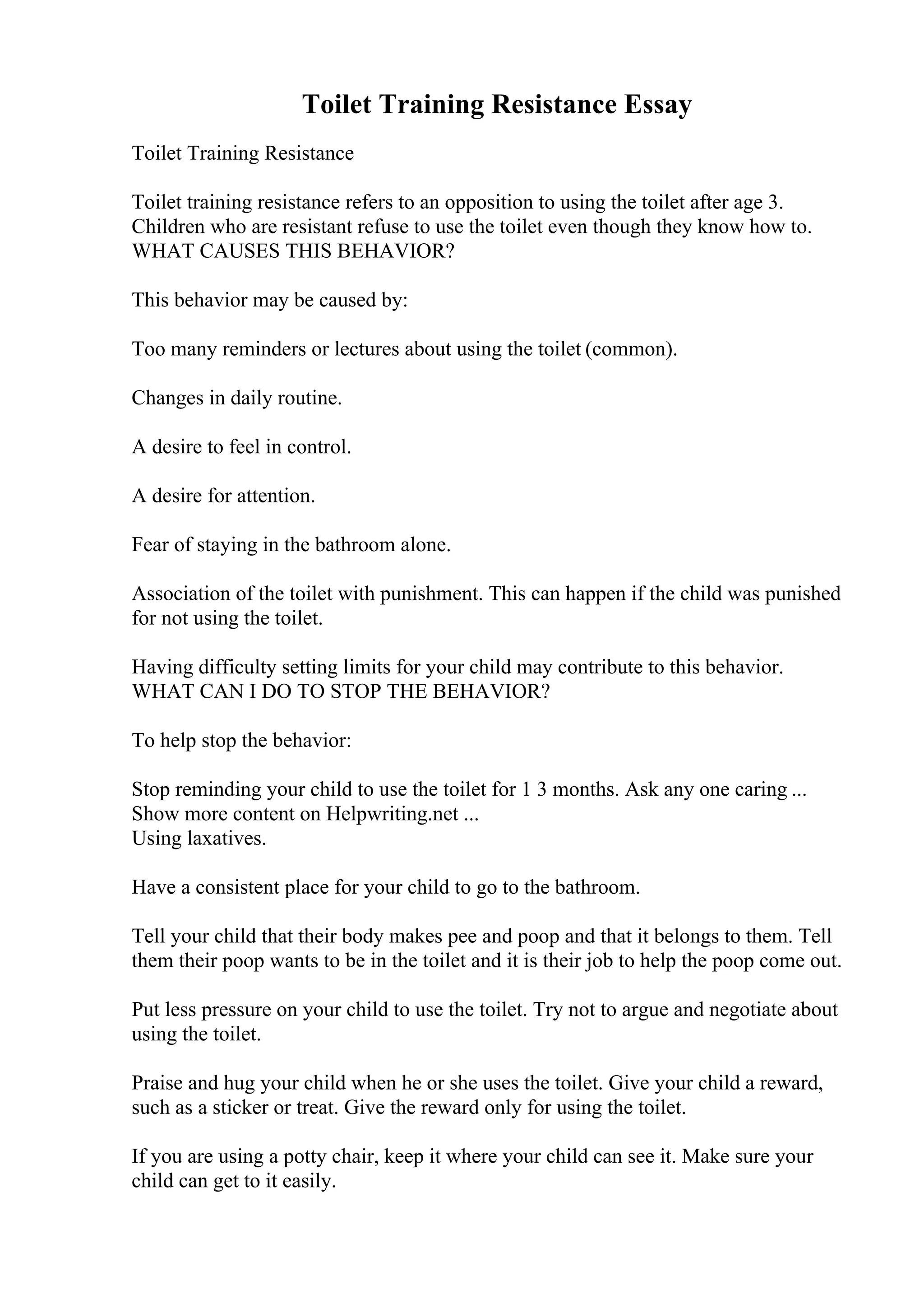Toilet Training Resistance Essay
Toilet Training Resistance
Toilet training resistance refers to an opposition to using the toilet after age 3.
Children who are resistant refuse to use the toilet even though they know how to.
WHAT CAUSES THIS BEHAVIOR?
This behavior may be caused by:
Too many reminders or lectures about using the toilet (common).
Changes in daily routine.
A desire to feel in control.
A desire for attention.
Fear of staying in the bathroom alone.
Association of the toilet with punishment. This can happen if the child was punished
for not using the toilet.
Having difficulty setting limits for your child may contribute to this behavior.
WHAT CAN I DO TO STOP THE BEHAVIOR?
To help stop the behavior:
Stop reminding your child to use the toilet for 1 3 months. Ask any one caring ...
Show more content on Helpwriting.net ...
Using laxatives.
Have a consistent place for your child to go to the bathroom.
Tell your child that their body makes pee and poop and that it belongs to them. Tell
them their poop wants to be in the toilet and it is their job to help the poop come out.
Put less pressure on your child to use the toilet. Try not to argue and negotiate about
using the toilet.
Praise and hug your child when he or she uses the toilet. Give your child a reward,
such as a sticker or treat. Give the reward only for using the toilet.
If you are using a potty chair, keep it where your child can see it. Make sure your
child can get to it easily.
 