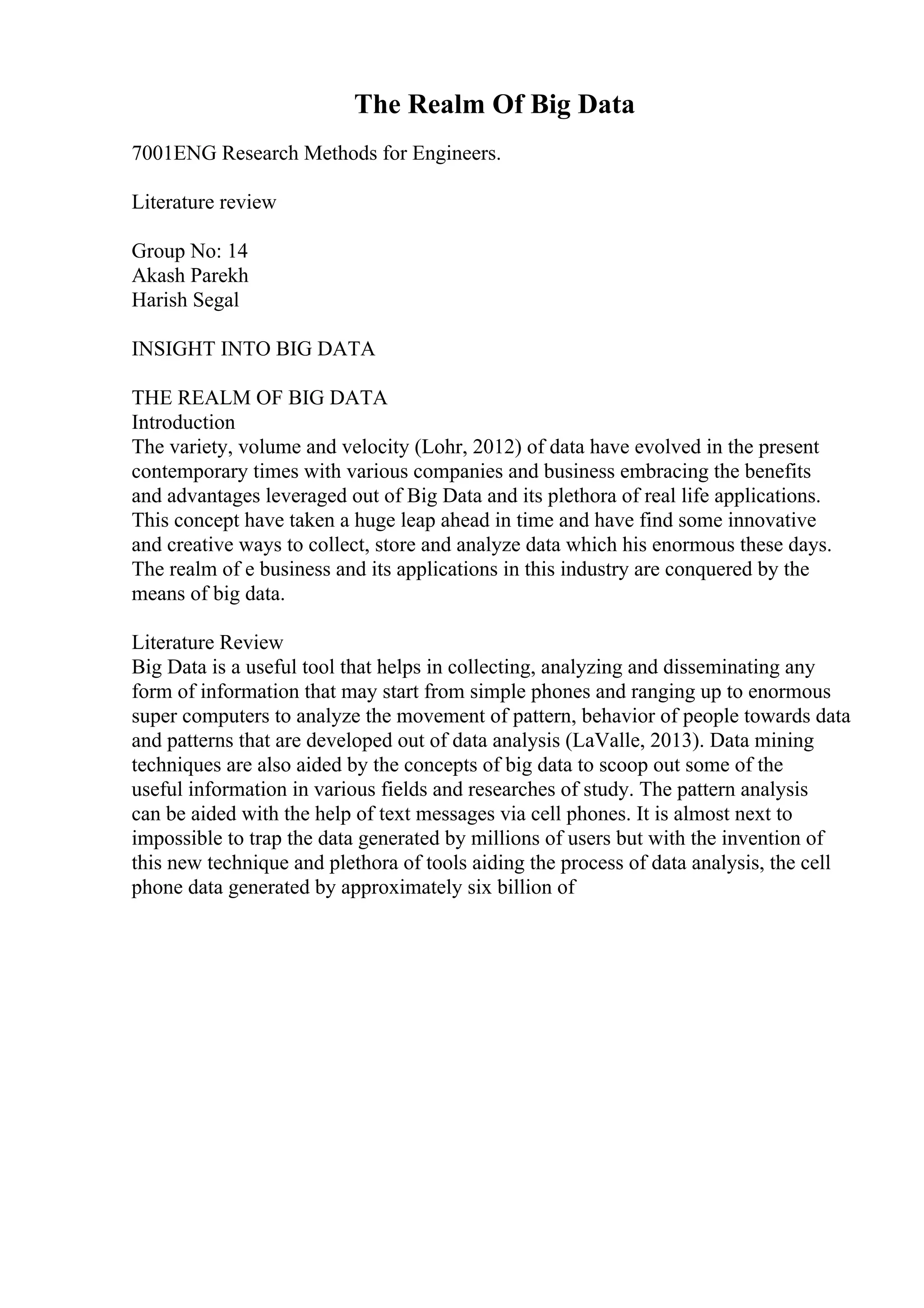 The Realm Of Big Data
7001ENG Research Methods for Engineers.
Literature review
Group No: 14
Akash Parekh
Harish Segal
INSIGHT INTO BIG DATA
THE REALM OF BIG DATA
Introduction
The variety, volume and velocity (Lohr, 2012) of data have evolved in the present
contemporary times with various companies and business embracing the benefits
and advantages leveraged out of Big Data and its plethora of real life applications.
This concept have taken a huge leap ahead in time and have find some innovative
and creative ways to collect, store and analyze data which his enormous these days.
The realm of e business and its applications in this industry are conquered by the
means of big data.
Literature Review
Big Data is a useful tool that helps in collecting, analyzing and disseminating any
form of information that may start from simple phones and ranging up to enormous
super computers to analyze the movement of pattern, behavior of people towards data
and patterns that are developed out of data analysis (LaValle, 2013). Data mining
techniques are also aided by the concepts of big data to scoop out some of the
useful information in various fields and researches of study. The pattern analysis
can be aided with the help of text messages via cell phones. It is almost next to
impossible to trap the data generated by millions of users but with the invention of
this new technique and plethora of tools aiding the process of data analysis, the cell
phone data generated by approximately six billion of
 