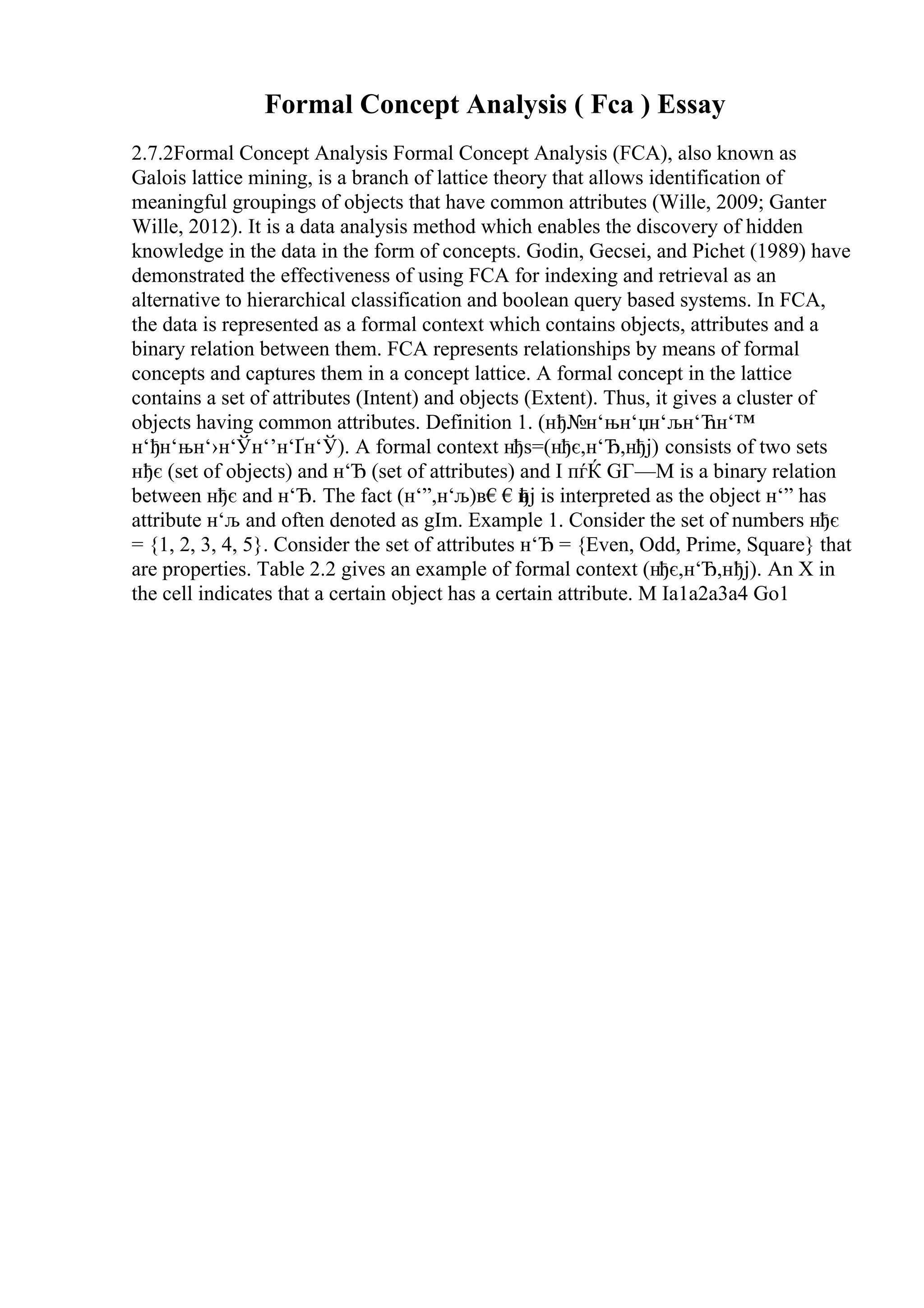 Formal Concept Analysis ( Fca ) Essay
2.7.2Formal Concept Analysis Formal Concept Analysis (FCA), also known as
Galois lattice mining, is a branch of lattice theory that allows identification of
meaningful groupings of objects that have common attributes (Wille, 2009; Ganter
Wille, 2012). It is a data analysis method which enables the discovery of hidden
knowledge in the data in the form of concepts. Godin, Gecsei, and Pichet (1989) have
demonstrated the effectiveness of using FCA for indexing and retrieval as an
alternative to hierarchical classification and boolean query based systems. In FCA,
the data is represented as a formal context which contains objects, attributes and a
binary relation between them. FCA represents relationships by means of formal
concepts and captures them in a concept lattice. A formal concept in the lattice
contains a set of attributes (Intent) and objects (Extent). Thus, it gives a cluster of
objects having common attributes. Definition 1. (нђ№н‘њн‘џн‘љн‘Ћн‘™
н‘ђн‘њн‘›н‘Ўн‘’н‘Ґн‘Ў). A formal context нђѕ=(нђє,н‘Ђ,нђј) consists of two sets
нђє (set of objects) and н‘Ђ (set of attributes) and I пѓЌ GГ—M is a binary relation
between нђє and н‘Ђ. The fact (н‘”,н‘љ)в€€н
ђј is interpreted as the object н‘” has
attribute н‘љ and often denoted as gIm. Example 1. Consider the set of numbers нђє
= {1, 2, 3, 4, 5}. Consider the set of attributes н‘Ђ = {Even, Odd, Prime, Square} that
are properties. Table 2.2 gives an example of formal context (нђє,н‘Ђ,нђј). An X in
the cell indicates that a certain object has a certain attribute. M Ia1a2a3a4 Go1
 
