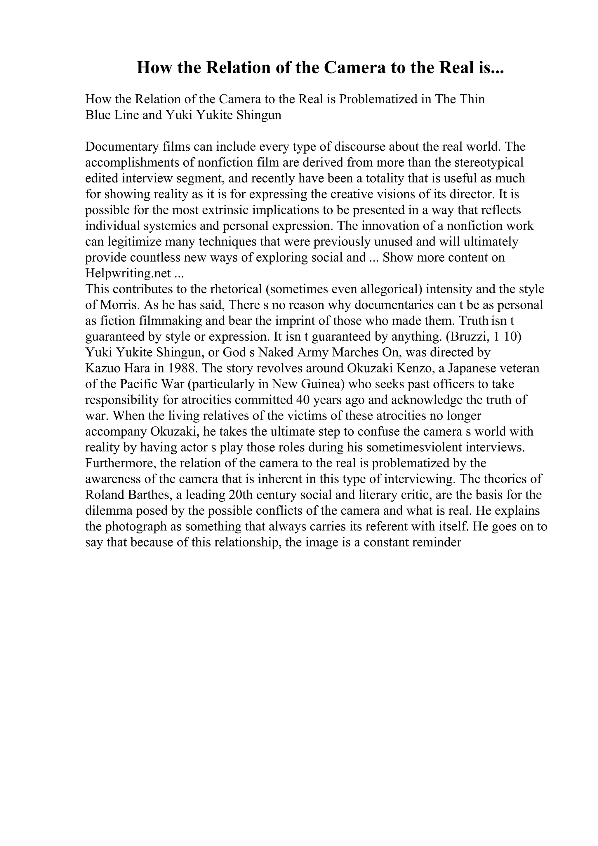 How the Relation of the Camera to the Real is...
How the Relation of the Camera to the Real is Problematized in The Thin
Blue Line and Yuki Yukite Shingun
Documentary films can include every type of discourse about the real world. The
accomplishments of nonfiction film are derived from more than the stereotypical
edited interview segment, and recently have been a totality that is useful as much
for showing reality as it is for expressing the creative visions of its director. It is
possible for the most extrinsic implications to be presented in a way that reflects
individual systemics and personal expression. The innovation of a nonfiction work
can legitimize many techniques that were previously unused and will ultimately
provide countless new ways of exploring social and ... Show more content on
Helpwriting.net ...
This contributes to the rhetorical (sometimes even allegorical) intensity and the style
of Morris. As he has said, There s no reason why documentaries can t be as personal
as fiction filmmaking and bear the imprint of those who made them. Truth isn t
guaranteed by style or expression. It isn t guaranteed by anything. (Bruzzi, 1 10)
Yuki Yukite Shingun, or God s Naked Army Marches On, was directed by
Kazuo Hara in 1988. The story revolves around Okuzaki Kenzo, a Japanese veteran
of the Pacific War (particularly in New Guinea) who seeks past officers to take
responsibility for atrocities committed 40 years ago and acknowledge the truth of
war. When the living relatives of the victims of these atrocities no longer
accompany Okuzaki, he takes the ultimate step to confuse the camera s world with
reality by having actor s play those roles during his sometimesviolent interviews.
Furthermore, the relation of the camera to the real is problematized by the
awareness of the camera that is inherent in this type of interviewing. The theories of
Roland Barthes, a leading 20th century social and literary critic, are the basis for the
dilemma posed by the possible conflicts of the camera and what is real. He explains
the photograph as something that always carries its referent with itself. He goes on to
say that because of this relationship, the image is a constant reminder
 