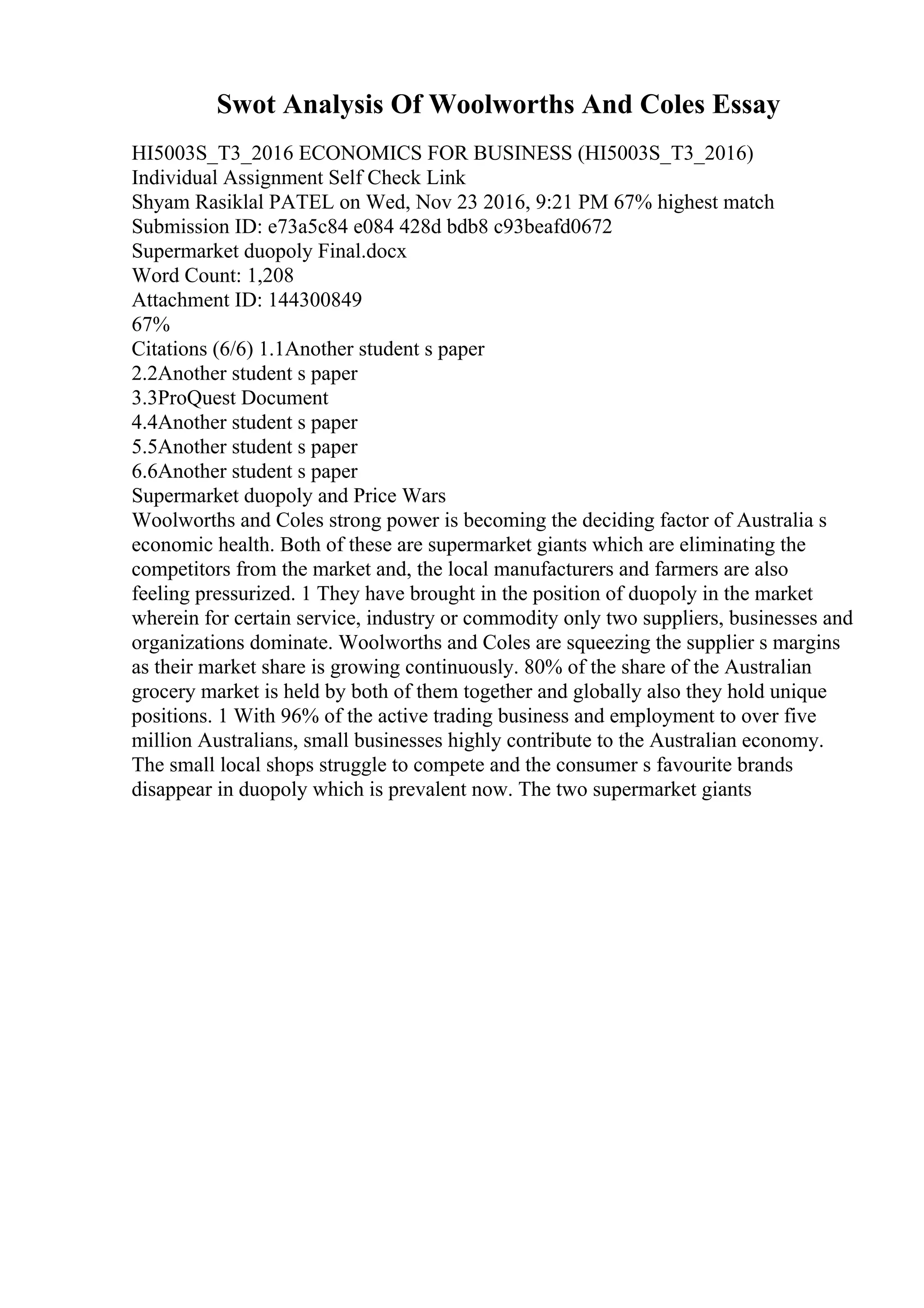 Swot Analysis Of Woolworths And Coles Essay
HI5003S_T3_2016 ECONOMICS FOR BUSINESS (HI5003S_T3_2016)
Individual Assignment Self Check Link
Shyam Rasiklal PATEL on Wed, Nov 23 2016, 9:21 PM 67% highest match
Submission ID: e73a5c84 e084 428d bdb8 c93beafd0672
Supermarket duopoly Final.docx
Word Count: 1,208
Attachment ID: 144300849
67%
Citations (6/6) 1.1Another student s paper
2.2Another student s paper
3.3ProQuest Document
4.4Another student s paper
5.5Another student s paper
6.6Another student s paper
Supermarket duopoly and Price Wars
Woolworths and Coles strong power is becoming the deciding factor of Australia s
economic health. Both of these are supermarket giants which are eliminating the
competitors from the market and, the local manufacturers and farmers are also
feeling pressurized. 1 They have brought in the position of duopoly in the market
wherein for certain service, industry or commodity only two suppliers, businesses and
organizations dominate. Woolworths and Coles are squeezing the supplier s margins
as their market share is growing continuously. 80% of the share of the Australian
grocery market is held by both of them together and globally also they hold unique
positions. 1 With 96% of the active trading business and employment to over five
million Australians, small businesses highly contribute to the Australian economy.
The small local shops struggle to compete and the consumer s favourite brands
disappear in duopoly which is prevalent now. The two supermarket giants
 