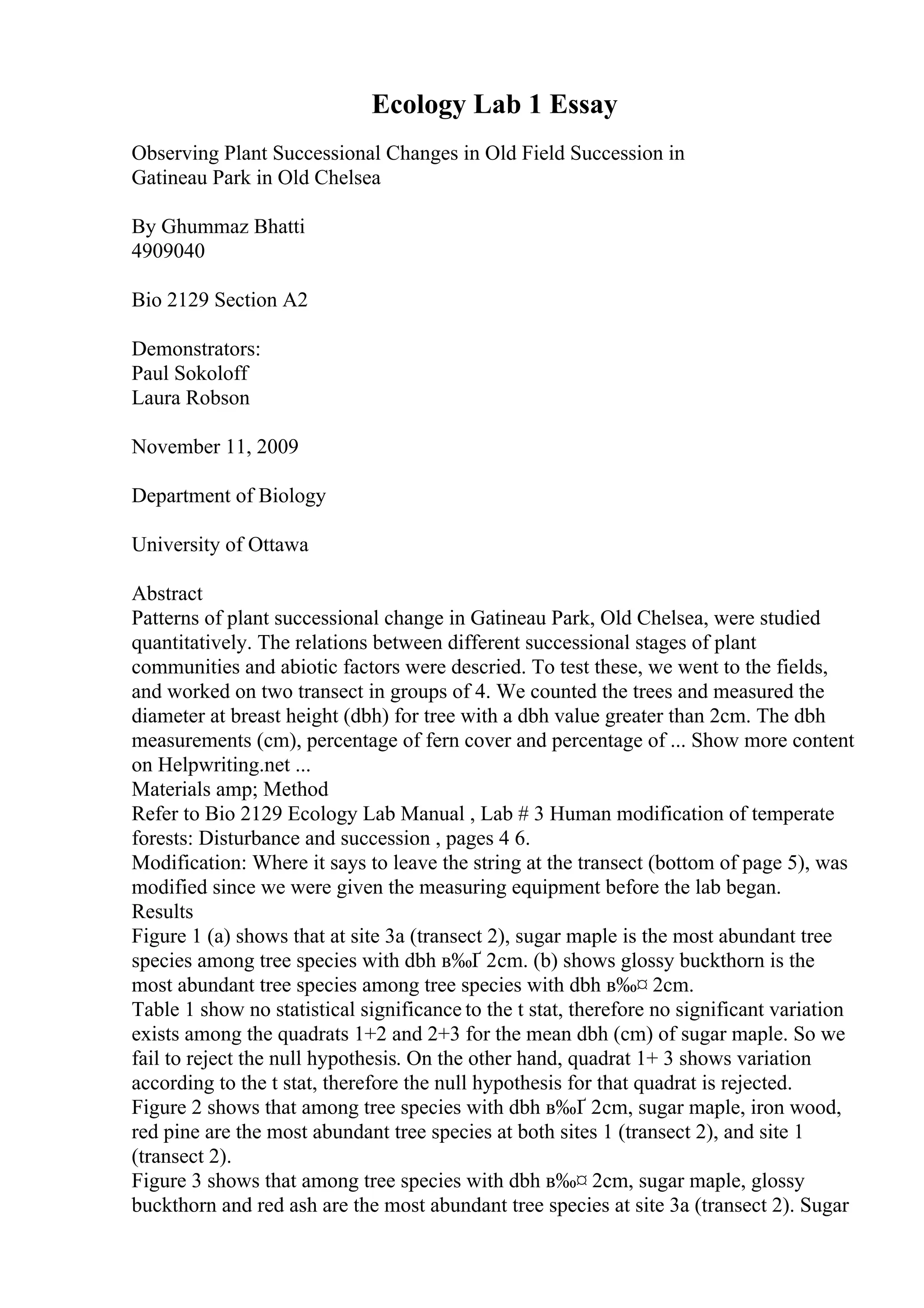 Ecology Lab 1 Essay
Observing Plant Successional Changes in Old Field Succession in
Gatineau Park in Old Chelsea
By Ghummaz Bhatti
4909040
Bio 2129 Section A2
Demonstrators:
Paul Sokoloff
Laura Robson
November 11, 2009
Department of Biology
University of Ottawa
Abstract
Patterns of plant successional change in Gatineau Park, Old Chelsea, were studied
quantitatively. The relations between different successional stages of plant
communities and abiotic factors were descried. To test these, we went to the fields,
and worked on two transect in groups of 4. We counted the trees and measured the
diameter at breast height (dbh) for tree with a dbh value greater than 2cm. The dbh
measurements (cm), percentage of fern cover and percentage of ... Show more content
on Helpwriting.net ...
Materials amp; Method
Refer to Bio 2129 Ecology Lab Manual , Lab # 3 Human modification of temperate
forests: Disturbance and succession , pages 4 6.
Modification: Where it says to leave the string at the transect (bottom of page 5), was
modified since we were given the measuring equipment before the lab began.
Results
Figure 1 (a) shows that at site 3a (transect 2), sugar maple is the most abundant tree
species among tree species with dbh в‰Ґ 2cm. (b) shows glossy buckthorn is the
most abundant tree species among tree species with dbh в‰¤ 2cm.
Table 1 show no statistical significance to the t stat, therefore no significant variation
exists among the quadrats 1+2 and 2+3 for the mean dbh (cm) of sugar maple. So we
fail to reject the null hypothesis. On the other hand, quadrat 1+ 3 shows variation
according to the t stat, therefore the null hypothesis for that quadrat is rejected.
Figure 2 shows that among tree species with dbh в‰Ґ 2cm, sugar maple, iron wood,
red pine are the most abundant tree species at both sites 1 (transect 2), and site 1
(transect 2).
Figure 3 shows that among tree species with dbh в‰¤ 2cm, sugar maple, glossy
buckthorn and red ash are the most abundant tree species at site 3a (transect 2). Sugar
 