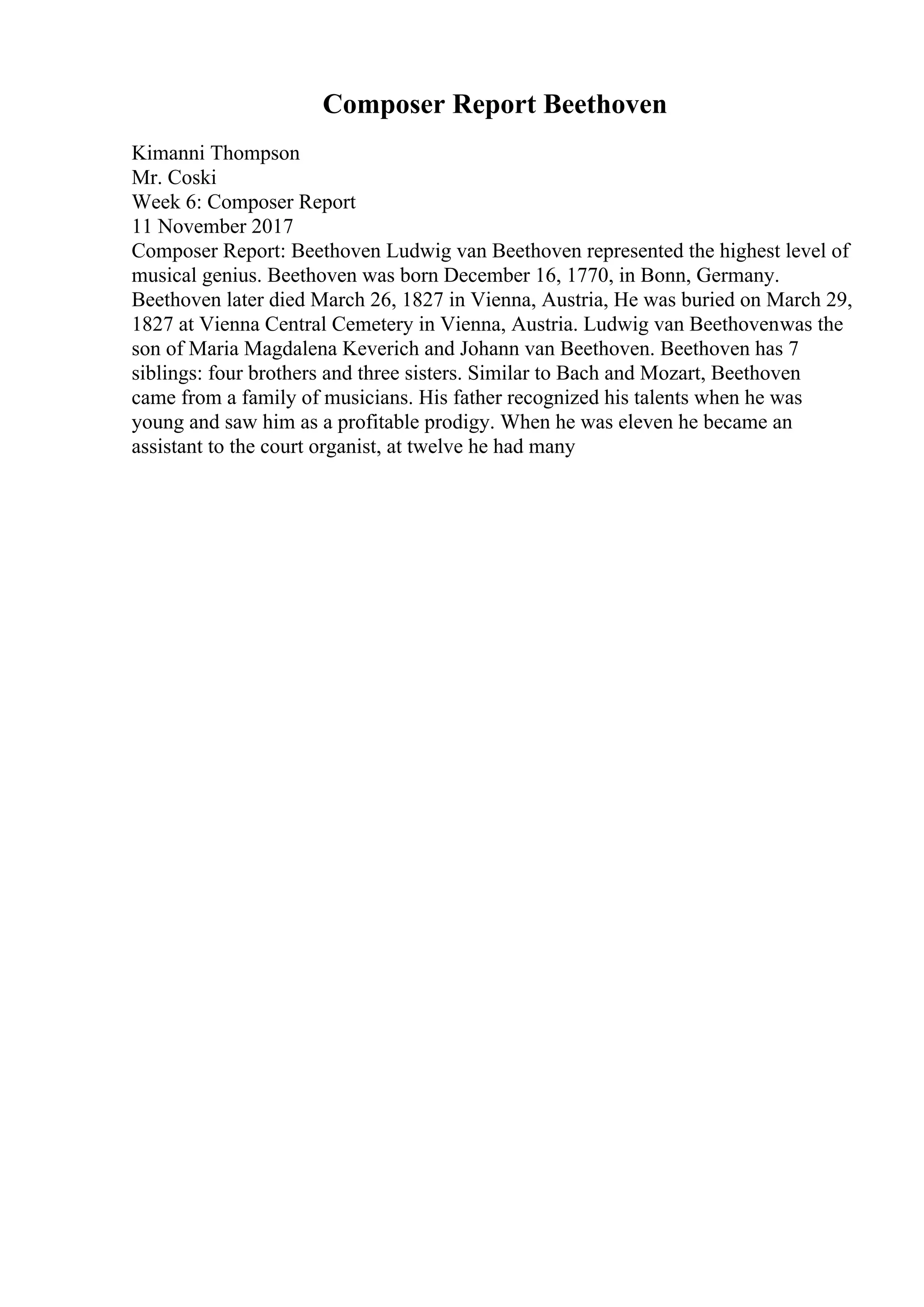 Composer Report Beethoven
Kimanni Thompson
Mr. Coski
Week 6: Composer Report
11 November 2017
Composer Report: Beethoven Ludwig van Beethoven represented the highest level of
musical genius. Beethoven was born December 16, 1770, in Bonn, Germany.
Beethoven later died March 26, 1827 in Vienna, Austria, He was buried on March 29,
1827 at Vienna Central Cemetery in Vienna, Austria. Ludwig van Beethovenwas the
son of Maria Magdalena Keverich and Johann van Beethoven. Beethoven has 7
siblings: four brothers and three sisters. Similar to Bach and Mozart, Beethoven
came from a family of musicians. His father recognized his talents when he was
young and saw him as a profitable prodigy. When he was eleven he became an
assistant to the court organist, at twelve he had many
 