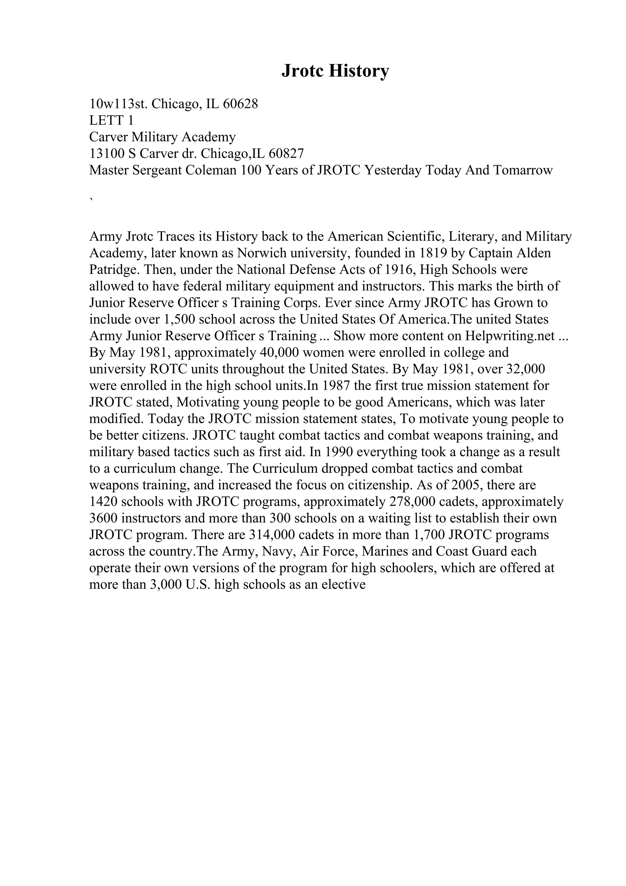 Jrotc History
10w113st. Chicago, IL 60628
LETT 1
Carver Military Academy
13100 S Carver dr. Chicago,IL 60827
Master Sergeant Coleman 100 Years of JROTC Yesterday Today And Tomarrow
`
Army Jrotc Traces its History back to the American Scientific, Literary, and Military
Academy, later known as Norwich university, founded in 1819 by Captain Alden
Patridge. Then, under the National Defense Acts of 1916, High Schools were
allowed to have federal military equipment and instructors. This marks the birth of
Junior Reserve Officer s Training Corps. Ever since Army JROTC has Grown to
include over 1,500 school across the United States Of America.The united States
Army Junior Reserve Officer s Training ... Show more content on Helpwriting.net ...
By May 1981, approximately 40,000 women were enrolled in college and
university ROTC units throughout the United States. By May 1981, over 32,000
were enrolled in the high school units.In 1987 the first true mission statement for
JROTC stated, Motivating young people to be good Americans, which was later
modified. Today the JROTC mission statement states, To motivate young people to
be better citizens. JROTC taught combat tactics and combat weapons training, and
military based tactics such as first aid. In 1990 everything took a change as a result
to a curriculum change. The Curriculum dropped combat tactics and combat
weapons training, and increased the focus on citizenship. As of 2005, there are
1420 schools with JROTC programs, approximately 278,000 cadets, approximately
3600 instructors and more than 300 schools on a waiting list to establish their own
JROTC program. There are 314,000 cadets in more than 1,700 JROTC programs
across the country.The Army, Navy, Air Force, Marines and Coast Guard each
operate their own versions of the program for high schoolers, which are offered at
more than 3,000 U.S. high schools as an elective
 
