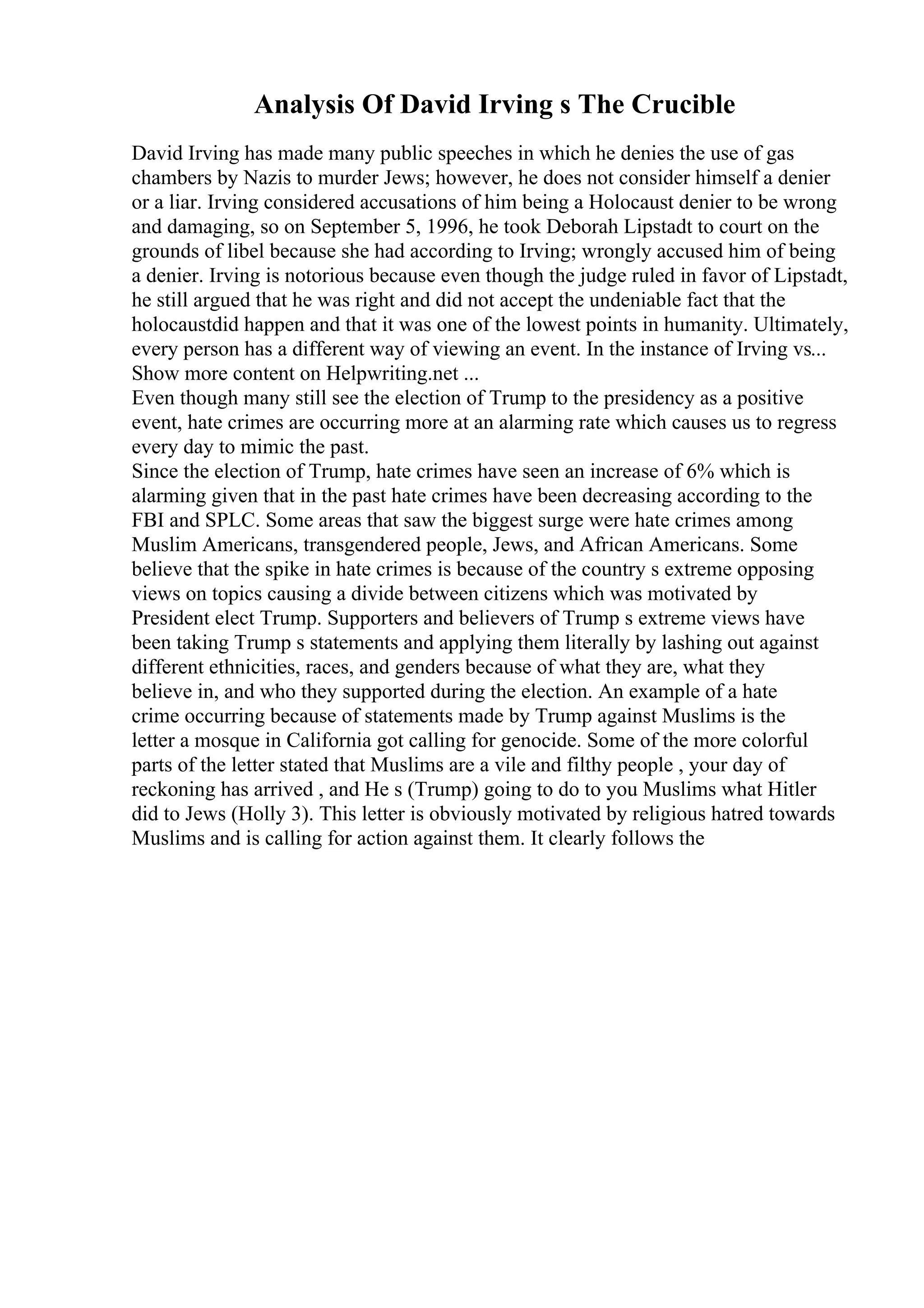 Analysis Of David Irving s The Crucible
David Irving has made many public speeches in which he denies the use of gas
chambers by Nazis to murder Jews; however, he does not consider himself a denier
or a liar. Irving considered accusations of him being a Holocaust denier to be wrong
and damaging, so on September 5, 1996, he took Deborah Lipstadt to court on the
grounds of libel because she had according to Irving; wrongly accused him of being
a denier. Irving is notorious because even though the judge ruled in favor of Lipstadt,
he still argued that he was right and did not accept the undeniable fact that the
holocaustdid happen and that it was one of the lowest points in humanity. Ultimately,
every person has a different way of viewing an event. In the instance of Irving vs...
Show more content on Helpwriting.net ...
Even though many still see the election of Trump to the presidency as a positive
event, hate crimes are occurring more at an alarming rate which causes us to regress
every day to mimic the past.
Since the election of Trump, hate crimes have seen an increase of 6% which is
alarming given that in the past hate crimes have been decreasing according to the
FBI and SPLC. Some areas that saw the biggest surge were hate crimes among
Muslim Americans, transgendered people, Jews, and African Americans. Some
believe that the spike in hate crimes is because of the country s extreme opposing
views on topics causing a divide between citizens which was motivated by
President elect Trump. Supporters and believers of Trump s extreme views have
been taking Trump s statements and applying them literally by lashing out against
different ethnicities, races, and genders because of what they are, what they
believe in, and who they supported during the election. An example of a hate
crime occurring because of statements made by Trump against Muslims is the
letter a mosque in California got calling for genocide. Some of the more colorful
parts of the letter stated that Muslims are a vile and filthy people , your day of
reckoning has arrived , and He s (Trump) going to do to you Muslims what Hitler
did to Jews (Holly 3). This letter is obviously motivated by religious hatred towards
Muslims and is calling for action against them. It clearly follows the
 