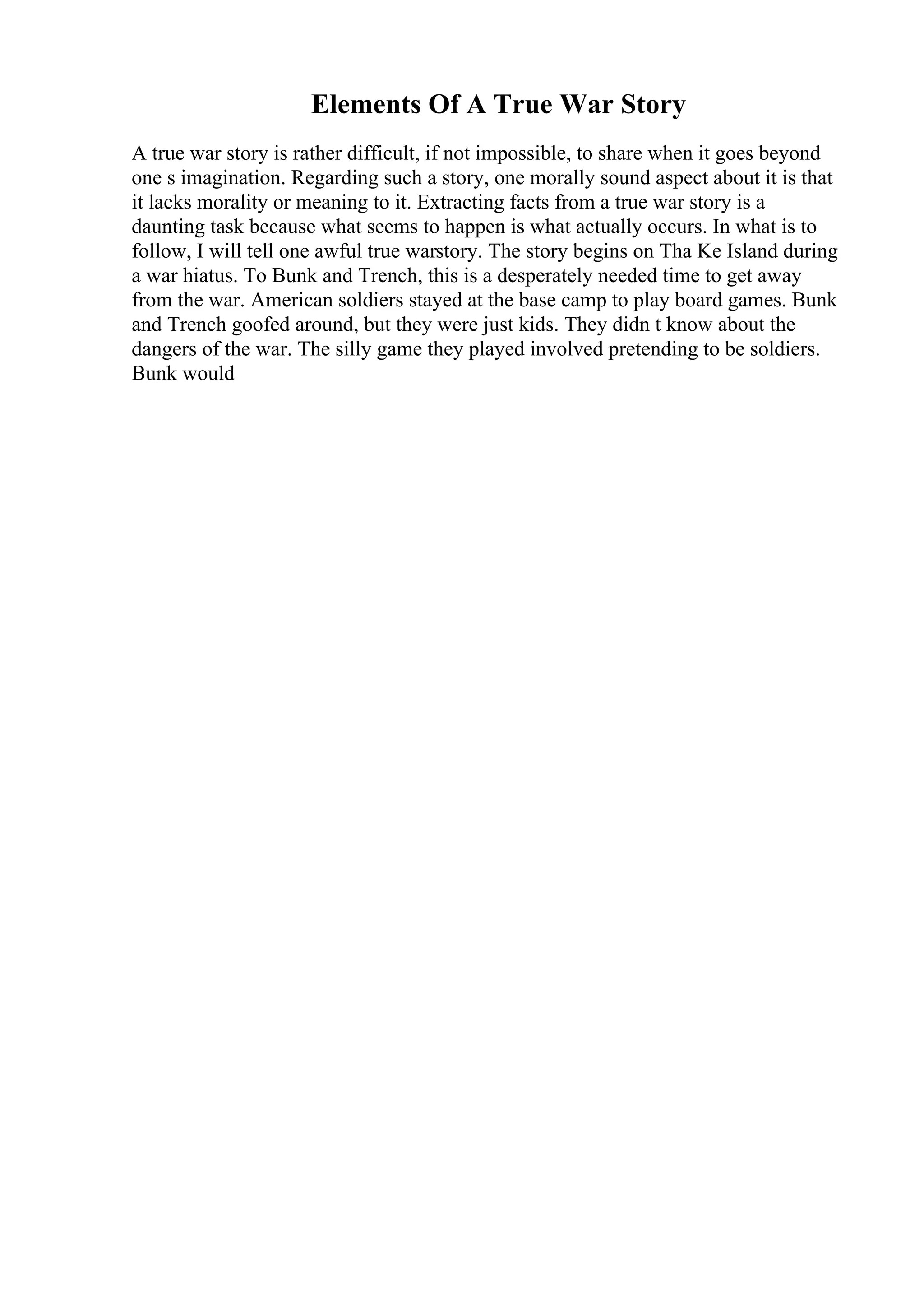 Elements Of A True War Story
A true war story is rather difficult, if not impossible, to share when it goes beyond
one s imagination. Regarding such a story, one morally sound aspect about it is that
it lacks morality or meaning to it. Extracting facts from a true war story is a
daunting task because what seems to happen is what actually occurs. In what is to
follow, I will tell one awful true warstory. The story begins on Tha Ke Island during
a war hiatus. To Bunk and Trench, this is a desperately needed time to get away
from the war. American soldiers stayed at the base camp to play board games. Bunk
and Trench goofed around, but they were just kids. They didn t know about the
dangers of the war. The silly game they played involved pretending to be soldiers.
Bunk would
 