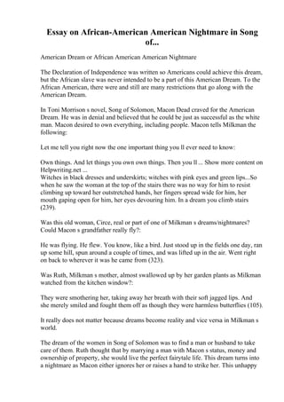 Essay on African-American American Nightmare in Song
of...
American Dream or African American American Nightmare
The Declaration of Independence was written so Americans could achieve this dream,
but the African slave was never intended to be a part of this American Dream. To the
African American, there were and still are many restrictions that go along with the
American Dream.
In Toni Morrison s novel, Song of Solomon, Macon Dead craved for the American
Dream. He was in denial and believed that he could be just as successful as the white
man. Macon desired to own everything, including people. Macon tells Milkman the
following:
Let me tell you right now the one important thing you ll ever need to know:
Own things. And let things you own own things. Then you ll ... Show more content on
Helpwriting.net ...
Witches in black dresses and underskirts; witches with pink eyes and green lips...So
when he saw the woman at the top of the stairs there was no way for him to resist
climbing up toward her outstretched hands, her fingers spread wide for him, her
mouth gaping open for him, her eyes devouring him. In a dream you climb stairs
(239).
Was this old woman, Circe, real or part of one of Milkman s dreams/nightmares?
Could Macon s grandfather really fly?:
He was flying. He flew. You know, like a bird. Just stood up in the fields one day, ran
up some hill, spun around a couple of times, and was lifted up in the air. Went right
on back to wherever it was he came from (323).
Was Ruth, Milkman s mother, almost swallowed up by her garden plants as Milkman
watched from the kitchen window?:
They were smothering her, taking away her breath with their soft jagged lips. And
she merely smiled and fought them off as though they were harmless butterflies (105).
It really does not matter because dreams become reality and vice versa in Milkman s
world.
The dream of the women in Song of Solomon was to find a man or husband to take
care of them. Ruth thought that by marrying a man with Macon s status, money and
ownership of property, she would live the perfect fairytale life. This dream turns into
a nightmare as Macon either ignores her or raises a hand to strike her. This unhappy
 