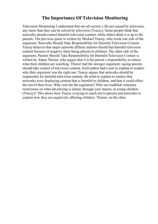 The Importance Of Television Monitoring
Television Monitoring I understand that not all society s ills are caused by television,
any more than they can be solved by television (Tracey). Some people think that
networks should control harmful television content, while others think it is up to the
parents. The previous quote is written by Michael Tracey, who wrote one side of the
argument, Networks Should Take Responsibility for Harmful Television Content .
Tracey believes that major network affiliate stations should ban harmful television
content because of negative ideas being placed on children. The other side of the
argument, Parents Should Take Responsibility for Harmful Television Content is
written by Adam Thierer, who argues that it is the parent s responsibility to censor
what their children are watching. Thierer had the stronger argument, saying parents
should take control of television content. Each author had a role to explain to readers
why their argument was the right one. Tracey argues that networks should be
responsible for harmful television content. He tried to explain to readers that
networks were displaying content that is harmful to children, and that it could affect
the rest of their lives. Why wait for the regulators? Why not establish voluntary
restrictions on what advertising is aimed, through your station, at young children
(Tracey)? This shows how Tracey is trying to reach out to parents and networks to
explain how they are negatively affecting children. Thierer, on the other
 
