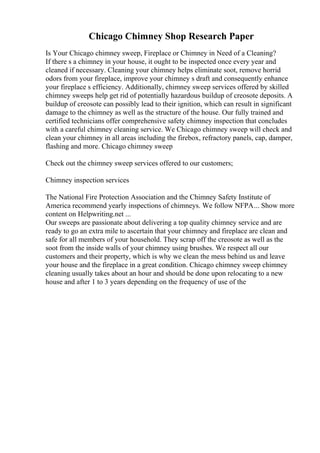 Chicago Chimney Shop Research Paper
Is Your Chicago chimney sweep, Fireplace or Chimney in Need of a Cleaning?
If there s a chimney in your house, it ought to be inspected once every year and
cleaned if necessary. Cleaning your chimney helps eliminate soot, remove horrid
odors from your fireplace, improve your chimney s draft and consequently enhance
your fireplace s efficiency. Additionally, chimney sweep services offered by skilled
chimney sweeps help get rid of potentially hazardous buildup of creosote deposits. A
buildup of creosote can possibly lead to their ignition, which can result in significant
damage to the chimney as well as the structure of the house. Our fully trained and
certified technicians offer comprehensive safety chimney inspection that concludes
with a careful chimney cleaning service. We Chicago chimney sweep will check and
clean your chimney in all areas including the firebox, refractory panels, cap, damper,
flashing and more. Chicago chimney sweep
Check out the chimney sweep services offered to our customers;
Chimney inspection services
The National Fire Protection Association and the Chimney Safety Institute of
America recommend yearly inspections of chimneys. We follow NFPA... Show more
content on Helpwriting.net ...
Our sweeps are passionate about delivering a top quality chimney service and are
ready to go an extra mile to ascertain that your chimney and fireplace are clean and
safe for all members of your household. They scrap off the creosote as well as the
soot from the inside walls of your chimney using brushes. We respect all our
customers and their property, which is why we clean the mess behind us and leave
your house and the fireplace in a great condition. Chicago chimney sweep chimney
cleaning usually takes about an hour and should be done upon relocating to a new
house and after 1 to 3 years depending on the frequency of use of the
 