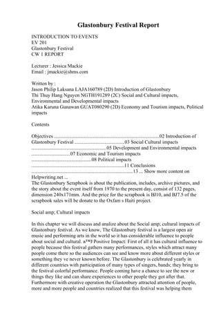 Glastonbury Festival Report
INTRODUCTION TO EVENTS
EV 201
Glastonbury Festival
CW 1 REPORT
Lecturer : Jessica Mackie
Email : jmackie@shms.com
Written by :
Jason Philip Laksana LAJA160789 (2D) Introduction of Glastonbury
Thi Thuy Hang Nguyen NGTH191289 (2C) Social and Cultural impacts,
Environmental and Developmental impacts
Atika Karuna Gunawan GUAT080290 (2D) Economy and Tourism impacts, Political
impacts
Contents
Objectives ....................................................................................02 Introduction of
Glastonbury Festival ........................................03 Social Cultural impacts
............................................................05 Development and Environmental impacts
...............................07 Economic and Tourism impacts
................................................08 Political impacts
..........................................................................11 Conclusions
.................................................................................13 ... Show more content on
Helpwriting.net ...
The Glastonbury Scrapbook is about the publication, includes, archive pictures, and
the story about the event itself from 1970 to the present day, consist of 132 pages,
dimension 240x171mm. And the price for the scrapbook is ВЈ10, and ВЈ7.5 of the
scrapbook sales will be donate to the Oxfam s Haiti project.
Social amp; Cultural impacts
In this chapter we will discuss and analize about the Social amp; cultural impacts of
Glastonbury festival. As we know, The Glastonbury festival is a largest open air
music and performing arts in the world so it has considerable influence to people
about social and cultural. в™Ј Positive Impact: First of all it has cultural influence to
people because this festival gathers many performances, styles which attract many
people come there so the audiences can see and know more about different styles or
something they ve never known before. The Glastonbury is celebrated yearly in
different countries with participation of many types of singers, bands; they bring to
the festival colorful performance. People coming have a chance to see the new or
things they like and can share experiences to other people they got after that.
Furthermore with creative operation the Glastonbury attracted attention of people,
more and more people and countries realized that this festival was helping them
 