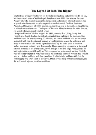 The Legend Of Jack The Ripper
England has always been known for their elevated culture and afternoons fit for tea,
but in the small town of Whitechapel, London around 1888 this was not the case.
Poverty played a big role during this time period and mothers of small families had
to prostitutes themselves in order to provide meals for their families. Between
August and November of 1888, a notorious murderer rose to the surface, slaughtering
at least five women escorts. The legend of Jack the Ripperis one of the most famous,
yet unsolved mysteries of English crime.
I.Suspected Murder Victims August 31, 1888, was the first killing, Mary Ann
Nichols was found dead on the side of a street at four o clock in the morning. She
had been dead for approximately 20 minutes, her throat had been slit, her abdomen
mutilated with one deep jagged wound, several incisions across the abdomen, and
three or four similar cuts on the right side caused by the same knife at least 6 8
inches long used violently and downwards. There seemed to be surprise at the small
amount of blood at the crime scene, about enough to fill two large wine glasses, or
half a pint at the most (Llewellyn). This comment led to the suspicion that Nichols
was not killed where her body was found, but the blood from her wounds had soaked
into her clothes and hair, and there was little doubt that she had been killed at the
crime scene by a swift slash to the throat. Death would have been instantaneous, and
the abdominal injuries, which would have
 