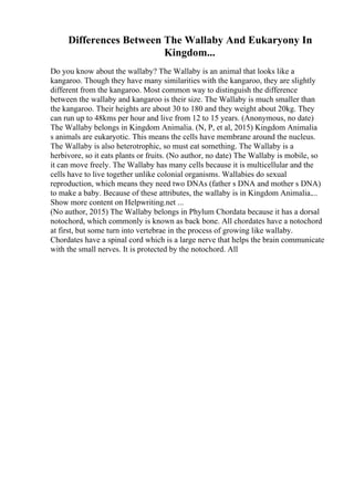 Differences Between The Wallaby And Eukaryony In
Kingdom...
Do you know about the wallaby? The Wallaby is an animal that looks like a
kangaroo. Though they have many similarities with the kangaroo, they are slightly
different from the kangaroo. Most common way to distinguish the difference
between the wallaby and kangaroo is their size. The Wallaby is much smaller than
the kangaroo. Their heights are about 30 to 180 and they weight about 20kg. They
can run up to 48kms per hour and live from 12 to 15 years. (Anonymous, no date)
The Wallaby belongs in Kingdom Animalia. (N, P, et al, 2015) Kingdom Animalia
s animals are eukaryotic. This means the cells have membrane around the nucleus.
The Wallaby is also heterotrophic, so must eat something. The Wallaby is a
herbivore, so it eats plants or fruits. (No author, no date) The Wallaby is mobile, so
it can move freely. The Wallaby has many cells because it is multicellular and the
cells have to live together unlike colonial organisms. Wallabies do sexual
reproduction, which means they need two DNAs (father s DNA and mother s DNA)
to make a baby. Because of these attributes, the wallaby is in Kingdom Animalia....
Show more content on Helpwriting.net ...
(No author, 2015) The Wallaby belongs in Phylum Chordata because it has a dorsal
notochord, which commonly is known as back bone. All chordates have a notochord
at first, but some turn into vertebrae in the process of growing like wallaby.
Chordates have a spinal cord which is a large nerve that helps the brain communicate
with the small nerves. It is protected by the notochord. All
 