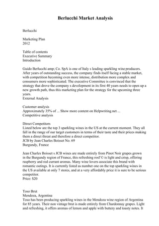 Berlucchi Market Analysis
Berlucchi
Marketing Plan
2012
Table of contents
Executive Summary
Introduction
Guido Berlucchi amp; Co. SpA is one of Italy s leading sparkling wine producers.
After years of outstanding success, the company finds itself facing a stable market,
with competition becoming even more intense, distribution more complex and
consumers more sophisticated. The executive Committee is convinced that the
strategy that drove the company s development in its first 40 years needs to open up a
new growth path, thus this marketing plan for the strategy for the upcoming three
years.
External Analysis
Customer analysis
Approximately 35% of ... Show more content on Helpwriting.net ...
Competitive analysis
Direct Competitors
Listed below are the top 3 sparkling wines in the US at the current moment. They all
fall in the range of our target customers in terms of their taste and their prices making
them a direct threat and therefore a direct competitor.
JCB by Jean Charles Boisset No. 69
Burgundy, France
Jean Charles Boisset s JCB wines are made entirely from Pinot Noir grapes grown
in the Burgundy region of France, this refreshing rosГ© is light and crisp, offering
raspberry and red currant aromas. Many wine lovers associate this brand with
romantic outings. It is currently listed as number one on the top sparkling wines in
the US available at only 7 stores, and at a very affordably price it is sure to be serious
competitor.
Price: $20
Toso Brut
Mendoza, Argentina
Toso has been producing sparkling wines in the Mendoza wine region of Argentina
for 85 years. Their non vintage brut is made entirely from Chardonnay grapes. Light
and refreshing, it offers aromas of lemon and apple with buttery and toasty notes. It
 