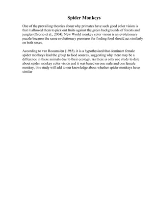 Spider Monkeys
One of the prevailing theories about why primates have such good color vision is
that it allowed them to pick out fruits against the green backgrounds of forests and
jungles (Osorio et al., 2004). New World monkey color vision is an evolutionary
puzzle because the same evolutionary pressures for finding food should act similarly
on both sexes.
According to van Roosmalen (1985), it is a hypothesized that dominant female
spider monkeys lead the group to food sources, suggesting why there may be a
difference in these animals due to their ecology. As there is only one study to date
about spider monkey color vision and it was based on one male and one female
monkey, this study will add to our knowledge about whether spider monkeys have
similar
 