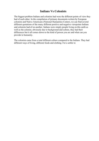 Indians Vs Colonists
The biggest problem Indians and colonists had were the different points of view they
had of each other. In the compilation of primary documents written by European
colonists and Native Americans (National Humanities Center), we can find several
different quotations of the many different positive and negative viewpoints Indians
and colonists had of on another. Indians were simply people living on this earth as
well as the colonist, obviously due to background and culture, they had their
differences but it all comes down to the kind of person you are and what can you
provide to humanity.
The colonists came from a total different culture compared to the Indians. They had
different ways of living, different foods and clothing. For a settler to
 