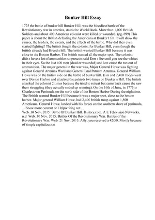 Bunker Hill Essay
1775 the battle of bunker hill Bunker Hill, was the bloodiest battle of the
Revolutionary war in america, states the World Book. More than 1,000 British
Soldiers and about 400 American colonist were killed or wounded. (pg. 699) This
paper is about the British defeating the Americans at Bunker Hill. It will show the
causes, the leaders, the events, and the effects of the battle. Why did they even
started fighting? The british fought the colonist for Bunker Hill, even though the
british already had Breed s hill. The british wanted Bunker Hill because it was
close to the Boston Harbor. The british wanted all the major spot. The colonist
didn t have a lot of ammunition so prescott said Don t fire until you see the whites
in their eyes. So the lost 400 men (dead or wounded) and lost cause the ran out of
ammunition. The major general in the war was, Major General Howe was fighting
against General Artemas Ward and General Isral Putnam Artemas. General William
Howe was on the british side on the battle of bunker hill. Him and 2,400 troops went
over Boston Harbor and attacked the patriots two times on Bunker s Hill. The british
attacked the colonist 2 times because the tried to retreat but came back cause the saw
them struggling (they actually ended up winning). On the 16th of June, in 1775 in
Charlestown Peninsula on the north side of the Boston Harbor During the nighttime.
The British wanted Bunker Hill because it was a major spot, close to the boston
harbor. Major general William Howe, had 2,400 british troop against 1,500
Americans. General Howe, landed with his forces on the southern shore of peninsula,
... Show more content on Helpwriting.net ...
Web. 30 Nov. 2015. Battle Of Bunker Hill. History.com. A E Television Networks,
n.d. Web. 30 Nov. 2015. Battles Of the Revolutionary War. Battles of the
Revolutionary War. Web. 21 Nov. 2015. Ally, you received a 42/50. Mostly because
of simple capitalization
 