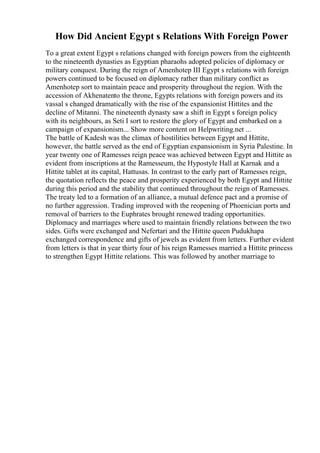 How Did Ancient Egypt s Relations With Foreign Power
To a great extent Egypt s relations changed with foreign powers from the eighteenth
to the nineteenth dynasties as Egyptian pharaohs adopted policies of diplomacy or
military conquest. During the reign of Amenhotep III Egypt s relations with foreign
powers continued to be focused on diplomacy rather than military conflict as
Amenhotep sort to maintain peace and prosperity throughout the region. With the
accession of Akhenatento the throne, Egypts relations with foreign powers and its
vassal s changed dramatically with the rise of the expansionist Hittites and the
decline of Mitanni. The nineteenth dynasty saw a shift in Egypt s foreign policy
with its neighbours, as Seti I sort to restore the glory of Egypt and embarked on a
campaign of expansionism... Show more content on Helpwriting.net ...
The battle of Kadesh was the climax of hostilities between Egypt and Hittite,
however, the battle served as the end of Egyptian expansionism in Syria Palestine. In
year twenty one of Ramesses reign peace was achieved between Egypt and Hittite as
evident from inscriptions at the Ramesseum, the Hypostyle Hall at Karnak and a
Hittite tablet at its capital, Hattusas. In contrast to the early part of Ramesses reign,
the quotation reflects the peace and prosperity experienced by both Egypt and Hittite
during this period and the stability that continued throughout the reign of Ramesses.
The treaty led to a formation of an alliance, a mutual defence pact and a promise of
no further aggression. Trading improved with the reopening of Phoenician ports and
removal of barriers to the Euphrates brought renewed trading opportunities.
Diplomacy and marriages where used to maintain friendly relations between the two
sides. Gifts were exchanged and Nefertari and the Hittite queen Pudukhapa
exchanged correspondence and gifts of jewels as evident from letters. Further evident
from letters is that in year thirty four of his reign Ramesses married a Hittite princess
to strengthen Egypt Hittite relations. This was followed by another marriage to
 