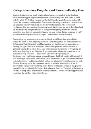 College Admissions Essay-Personal Narrative-Rowing Team
For the first time in our small rowing club s history, we made it to the finals in
what was our biggest regatta of the season. Unfortunately, our boat came in dead
last...by a lot. We felt bad enough, but the last thing I expected was the outburst by
one of the veterans. Having only a few months of rowing experience, I assumed his
yelling at us was directed at me and my novice teammates. The scenario of
confronting him was running through my head. By the time we stacked the boat back
on the trailer, the thoughts myriad of thoughts through my mind were spoken. I
spoke in a tone that my teammates have never seen before. I even surprised myself
with how I stood up and defended myself and the other newer members.
Confronting my teammate was not something I would have done when I first
joined the team. In fact, speaking out wasn t something I had the confidence to do.
In 9th grade Earth Science I would never raise my hand to answer a question to
identify the type of rock as limestone, afraid of the possible embarrassment of
getting it wrong. Even when I was sure of the answer, the anxiety of projecting my
voice was lingering in my thoughts. It got to the point where my grades started to
slip for not only low class ... Show more content on Helpwriting.net ...
Freshman year I had found a good group of friends that I felt comfortable around. I
was building a lot of social confidence; I was determined to get that same confidence
in the classroom. I had the mindset of putting my education before hanging out with
friends. Speaking up in the classroom started to become more natural to me. I
discovered I was good at mastering small details and became intrigued by specific
topics like the creation of the United States Federal Reserve. Though I still am rarely
the first to jump into a conversation in the classroom, I always look for opportunities
to display the intellect I kept silent for so
 