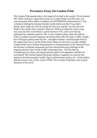 Persuasive Essay On London Pride
The London Pride parade today is the largest of its kind in the country. If you donated
ВЈ3 whilst waiting in a bag search queue at a London Pride event this year, you
were presented with a ribbon wristband with SUPPORTER emblazoned on it. The
volunteers holding the donation buckets would inform you that if you didn t
donate, there might not even be a pride the next year, and this was the only free
Pride in the country (this is untrue). However, Pride in London has come a long
way since the first event billed as a pride march in 1972, and is now heavily
subsidised by corporate sponsors. We ve now reached a place where the official
Pride in London souvenir magazine can declare that in the UK today, LGBT+ people
have full legal equality under the law , and approximately a million people flock to
the capital each year to see the Pride march. Many are now left to wonder whether
London Pride once a militant demonstration in commemoration of the Stonewall riots
has become a corporate sponsored event far removed from any challenge to the
ongoing injustices that we [the LGBT community] face . The fact that the
wristband given to those who donate declares them to be supporters shouldn t be
overlooked. The Oxford English Dictionary defines a supporter as a person who
approves of and encourages a public figure, political party, policy, etc , which implies
that the wearer is not, in fact, a part of Pride. The concept of allyship is one of great
discourse in the social
 