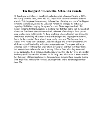 The Dangers Of Residential Schools In Canada
80 Residential schools were developed and established all across Canada in 1931,
and slowly over the years, about 150 000 First Nation students attend the different
schools. This happened because many believed that education was one of the biggest
factors to assimilation, and so the Canadian Parliament changed the Indian Act
requiring all children, ranging the ages of seven to fifteen to go to school . The
biggest concerns for the Indigenous at the time was that they had to trek thousands of
kilometres from home to the nearest school, unknown of the dangers these parents
were sending their children into. At these academic schools, English was stressed to
speak when interacting with others while native tongue and language was banned ,
due to the fact, most of these schools were ran by churches. Also because these
schools were ran by these churches, Christian religion and ideals were emphasized,
while Aboriginal Spirituality and culture was condemned. These poor kids were
separated from everything they knew about growing up, and they just threw them
into a curriculum and material that is so very different from what they knew and
would get penalize from not understanding and would feel like they were an outsider.
And they would have to deal with this on the daily. And what made it worse was the
fact that many of these teachers were harsh and cruel towards these students, hurting
them physically, mentally or sexually, causing trauma they d never forget in their
lives. The
 