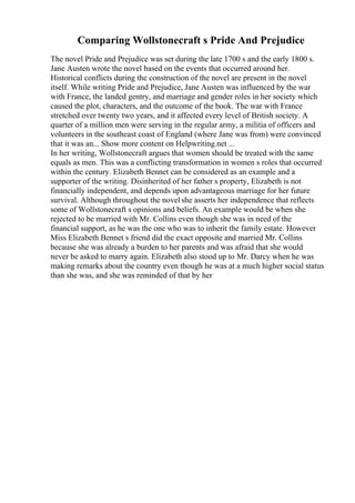 Comparing Wollstonecraft s Pride And Prejudice
The novel Pride and Prejudice was set during the late 1700 s and the early 1800 s.
Jane Austen wrote the novel based on the events that occurred around her.
Historical conflicts during the construction of the novel are present in the novel
itself. While writing Pride and Prejudice, Jane Austen was influenced by the war
with France, the landed gentry, and marriage and gender roles in her society which
caused the plot, characters, and the outcome of the book. The war with France
stretched over twenty two years, and it affected every level of British society. A
quarter of a million men were serving in the regular army, a militia of officers and
volunteers in the southeast coast of England (where Jane was from) were convinced
that it was an... Show more content on Helpwriting.net ...
In her writing, Wollstonecraft argues that women should be treated with the same
equals as men. This was a conflicting transformation in women s roles that occurred
within the century. Elizabeth Bennet can be considered as an example and a
supporter of the writing. Disinherited of her father s property, Elizabeth is not
financially independent, and depends upon advantageous marriage for her future
survival. Although throughout the novel she asserts her independence that reflects
some of Wollstonecraft s opinions and beliefs. An example would be when she
rejected to be married with Mr. Collins even though she was in need of the
financial support, as he was the one who was to inherit the family estate. However
Miss Elizabeth Bennet s friend did the exact opposite and married Mr. Collins
because she was already a burden to her parents and was afraid that she would
never be asked to marry again. Elizabeth also stood up to Mr. Darcy when he was
making remarks about the country even though he was at a much higher social status
than she was, and she was reminded of that by her
 