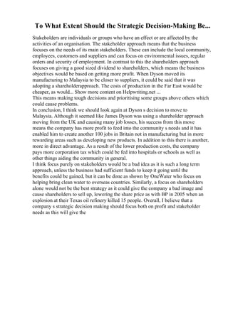 To What Extent Should the Strategic Decision-Making Be...
Stakeholders are individuals or groups who have an effect or are affected by the
activities of an organisation. The stakeholder approach means that the business
focuses on the needs of its main stakeholders. These can include the local community,
employees, customers and suppliers and can focus on environmental issues, regular
orders and security of employment. In contrast to this the shareholders approach
focuses on giving a good sized dividend to shareholders, which means the business
objectives would be based on getting more profit. When Dyson moved its
manufacturing to Malaysia to be closer to suppliers, it could be said that it was
adopting a shareholderapproach. The costs of production in the Far East would be
cheaper, as would... Show more content on Helpwriting.net ...
This means making tough decisions and prioritising some groups above others which
could cause problems.
In conclusion, I think we should look again at Dyson s decision to move to
Malaysia. Although it seemed like James Dyson was using a shareholder approach
moving from the UK and causing many job losses, his success from this move
means the company has more profit to feed into the community s needs and it has
enabled him to create another 100 jobs in Britain not in manufacturing but in more
rewarding areas such as developing new products. In addition to this there is another,
more in direct advantage. As a result of the lower production costs, the company
pays more corporation tax which could be fed into hospitals or schools as well as
other things aiding the community in general.
I think focus purely on stakeholders would be a bad idea as it is such a long term
approach, unless the business had sufficient funds to keep it going until the
benefits could be gained, but it can be done as shown by OneWater who focus on
helping bring clean water to overseas countries. Similarly, a focus on shareholders
alone would not be the best strategy as it could give the company a bad image and
cause shareholders to sell up, lowering the share price as with BP in 2005 when an
explosion at their Texas oil refinery killed 15 people. Overall, I believe that a
company s strategic decision making should focus both on profit and stakeholder
needs as this will give the
 