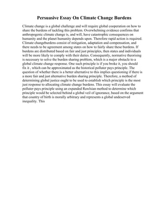 Persuasive Essay On Climate Change Burdens
Climate change is a global challenge and will require global cooperation on how to
share the burdens of tackling this problem. Overwhelming evidence confirms that
anthropogenic climate change is, and will, have catastrophic consequences on
humanity and the planet humanity depends upon. Therefore rapid action is required.
Climate changeburdens consist of mitigation, adaptation and compensation, and
there needs to be agreement among states on how to fairly share these burdens. If
burdens are distributed based on fair and just principles, then states and individuals
will be more likely to comply with their duties. Consequently, normative theorising
is necessary to solve the burden sharing problem, which is a major obstacle to a
global climate change response. One such principle is if you broke it, you should
fix it , which can be approximated as the historical polluter pays principle. The
question of whether there is a better alternative to this implies questioning if there is
a more fair and just alternative burden sharing principle. Therefore, a method of
determining global justice ought to be used to establish which principle is the most
just response to allocating climate change burdens. This essay will evaluate the
polluter pays principle using an expanded Rawlsian method to determine which
principle would be selected behind a global veil of ignorance, based on the argument
that country of birth is morally arbitrary and represents a global undeserved
inequality. This
 