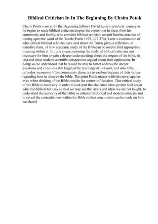 Biblical Criticism In In The Beginning By Chaim Potok
Chaim Potok s novel, In the Beginning follows David Lurie s scholarly journey as
he begins to study biblical criticism despite the opposition he faces from his
community and family, who consider biblical criticism an anti Semitic practice of
tearing apart the word of the Torah (Potok 1975, 372 374). Lurie s examination of
what critical biblical scholars have said about the Torah, gives a reflection, in
narrative form, of how academic study of the Biblecan be used to find appropriate
meaning within it. In Lurie s case, pursuing the study of biblical criticism was
necessary for him to gain a deeper understanding about the origins of the bible, its
text and what modern scientific perspectives argued about their application. In
doing so, he understood that he would be able to better address the deeper
questions and criticisms that targeted the teachings of Judaism, and which the
orthodox viewpoint of his community chose not to explore because of their values
regarding how to observe the bible. The point Potok makes with this novel applies
even when thinking of the Bible outside the context of Judaism. That critical study
of the Bible is necessary in order to look past the cherished ideas people hold about
what the biblical text say so that we may see the layers and ideas we are not taught, to
understand the authority of the Bible in cultural, historical and modern contexts and
to reveal the contradictions within the Bible so that conclusions can be made on how
we should
 