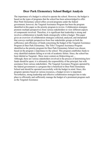 Deer Park Elementary School Budget Analysis
The importance of a budget is critical to operate the school. However, the budget is
based on the types of programs that the school has been acknowledged to offer.
Deer Park Elementary school offers several programs under the federal
government, however, the Targeted Assistance Program has been the program
identified in this paper as the priority program to review. Collaboration strategies
promote multiple perspectives from various stakeholders to view different aspects
of components involved. Therefore, it is significant that leadership is strong and
involves collaboration to handle funds strategically within a budget. This paper
gives an overview of collaboration strategies collected, analyzed, and interpreted
that conveys multiple perspectives from four stakeholder groups on both the
sufficiency and efficiency of funds concerning the budget of the Targeted Assistance
Program at Deer Park Elementary. The Title I Targeted Assistance Program
identified as the priority program for Deer Park Elementary School was chosen
based on the program s importance to the school. This program establishes funds to
sixty identified students failing or at risk of academic failure. Since, the school has
been labeled as Targeted... Show more content on Helpwriting.net ...
Although, there are various stakeholders involved in the process of determining how
funds should be spent, it is ultimately the responsibility of the principal, but with
assistance from various stakeholders. The Targeted Assistance Program operated by
the federal government is a program that is beneficial to Deer Park Elementary
School and should be operated successfully with the budget in mind. Since, this
program operates based on various resources, a budget review is important.
Nevertheless, strong leadership and effective collaboration strategies has to take
place to efficiently and sufficiently manage the budget of a prominent program such
as the Targeted Assistance
 