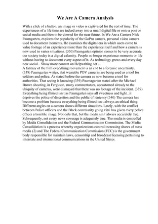 We Are A Camera Analysis
With a click of a button, an image or video is captivated for the rest of time. The
experiences of a life time are tucked away into a small digital file or onto a post on
social media and then to be viewed for the near future. In We Are a Camera Nick
Paumgarten, explores the popularity of the GoPro camera, personal video camera
used to document moments. He examines the digital era in which users come to
value footage of an experience more than the experience itself and how a camera is
now used in varies situations. (330) Paumgarten opinion comes to be very accurate,
our society today is a digital calamity. People no longer experience moments or life
without having to document every aspect of it. As technology grows and every day
new social... Show more content on Helpwriting.net ...
A fantasy of the film everything movement is an end to a forensic uncertainty.
(339) Paumgarten writes, that wearable POV cameras are being used as a tool for
soldiers and police. As stated before the camera as now become a tool for
authorities. That seeing is knowing (339) Paumagarten stated after the Michael
Brown shooting, in Ferguson, many commentators, accustomed already to the
ubiquity of cameras, were dismayed that there was no footage of the incident. (339)
Everything being filmed isn t as Paumgarten says all sweetness and light...it
deprives the police of discretion and the public of leniency (340) The camera has
become a problem because everything being filmed isn t always an ethical thing.
Different angles on a camera shows different situations. Lately, with the conflict
between Police officers and the Black community going vital has given every police
officer a horrible image. Not only that, but the media isn t always accurately true.
Subsequently, not every news coverage is adequately true. The media is controlled
by Media Consolidation and the Federal Communication Commission. The Media
Consolidation is a process whereby organizations control increasing shares of mass
media (2) and The Federal Communication Commission (FCC) is the government
body responsible for maintain laws, censorship and broadcast licensing pertaining to
interstate and international communications in the United States.
 