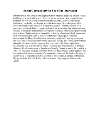 Social Commentary In The Film Interstellar
Interstellar is a film about a catastrophic event in which an excessive amount of dust
builds up in the earth s biosphere. The extreme air pollution causes major health
problems all over the world and environmental disasters. A new society arises
without any medical technology or scientific knowledge. Several aspects of this
newly reformed society classify it as dystopian such as : limited access to food,
government controlled career options,and restricted knowledge. Social commentary
is found in the recent phenomenon called global warming. The mass air pollutionand
destruction of food resources in Interstellar is directly related to the high amounts of
Co2 which causes the Earth to heat. Social Director Christopher Nolan and
cinematographer Hoyte Van Hoytema, use camera angles and lighting to magnify
the chaos and social commentary in this dystopian society. The setting of Interstellar
takes place in America after a second dust bowl covers the Earth. Agriculture
becomes the only available career option to the majority of citizens due to the food
shortage. Social commentary is found when Murphy Cooper is sent to the principal s
office for having an outdated astronomy textbook. The principal further explains how
the apollo missions were a source of propaganda to bankrupt the Soviets. In today s
society there is constant conflict on whether or not we actually landed on the moon.
During the Cold War. the Soviet Unionran a series of propaganda that made the
Apollo
 