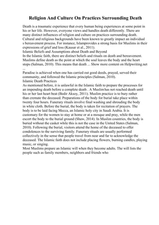 Religion And Culture On Practices Surrounding Death
Death is a traumatic experience that every human being experiences at some point in
his or her life. However, everyone views and handles death differently. There are
many distinct influences of religion and culture on practices surrounding death.
Cultural and religious backgrounds have been known to greatly impact an individual
s bereavement process. For instance, Islamprovides a strong basis for Muslims in their
expressions of grief and loss (Kausar et al., 2011).
Islamic Beliefs and Assumptions about Death and Beyond
In the Islamic faith, there are distinct beliefs and rituals on death and bereavement.
Muslims define death as the point at which the soul leaves the body and the heart
stops (Salman, 2010). This means that death ... Show more content on Helpwriting.net
...
Paradise is achieved when one has carried out good deeds, prayed, served their
community, and followed the Islamic principles (Salman, 2010).
Islamic Death Practices
As mentioned before, it is unlawful in the Islamic faith to prepare the processes for
an impending death before a complete death . A Muslimhas not reached death until
his or her last heart beat (Bedir Aksoy, 2011). Muslim practice is to bury rather
than cremate the deceased. Preparations of the body for burial take place within
twenty four hours. Funerary rituals involve final washing and shrouding the body
in white cloth. Before the burial, the body is taken for recitation of prayers. The
body is to be laid facing Mecca, an Islamic holy city in Saudi Arabia. It is
customary for the women to stay at home or at a mosque and pray, while the men
escort the body to the burial ground (Shaw, 2014). In Muslim countries, the body is
buried without the casket while this is not the case in the United States (Salman,
2010). Following the burial, visitors attend the home of the deceased to offer
condolences to the surviving family. Funerary rituals are usually performed
collectively in the sense that people travel from near and far to acknowledge the
deceased. The Islamic faith does not include placing flowers, burning candles, playing
music, or singing.
Most Muslims prepare an Islamic will when they become adults. The will lists the
people such as family members, neighbors and friends who
 