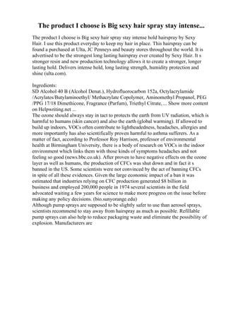 The product I choose is Big sexy hair spray stay intense...
The product I choose is Big sexy hair spray stay intense hold hairspray by Sexy
Hair. I use this product everyday to keep my hair in place. This hairspray can be
found a purchased at Ulta, JC Penneys and beauty stores throughout the world. It is
advertised to be the strongest long lasting hairspray ever created by Sexy Hair. It s
stronger resin and new production technology allows it to create a stronger, longer
lasting hold. Delivers intense hold, long lasting strength, humidity protection and
shine (ulta.com).
Ingredients:
SD Alcohol 40 B (Alcohol Denat.), Hydrofluorocarbon 152a, Octylacrylamide
/Acrylates/Butylaminoethyl/ Methacrylate Copolymer, Aminomethyl Propanol, PEG
/PPG 17/18 Dimethicone, Fragrance (Parfum), Triethyl Citrate, ... Show more content
on Helpwriting.net ...
The ozone should always stay in tact to protects the earth from UV radiation, which is
harmful to humans (skin cancer) and also the earth (global warming). If allowed to
build up indoors, VOCs often contribute to lightheadedness, headaches, allergies and
more importantly has also scientifically proven harmful to asthma sufferers. As a
matter of fact, according to Professor Roy Harrison, professor of environmental
health at Birmingham University, there is a body of research on VOCs in the indoor
environment which links them with those kinds of symptoms headaches and not
feeling so good (news.bbc.co.uk). After proven to have negative effects on the ozone
layer as well as humans, the production of CFCs was shut down and in fact it s
banned in the US. Some scientists were not convinced by the act of banning CFCs
in spite of all these evidences. Given the large economic impact of a ban it was
estimated that industries relying on CFC production generated $8 billion in
business and employed 200,000 people in 1974 several scientists in the field
advocated waiting a few years for science to make more progress on the issue before
making any policy decisions. (bio.sunyorange.edu)
Although pump sprays are supposed to be slightly safer to use than aerosol sprays,
scientists recommend to stay away from hairspray as much as possible. Refillable
pump sprays can also help to reduce packaging waste and eliminate the possibility of
explosion. Manufacturers are
 