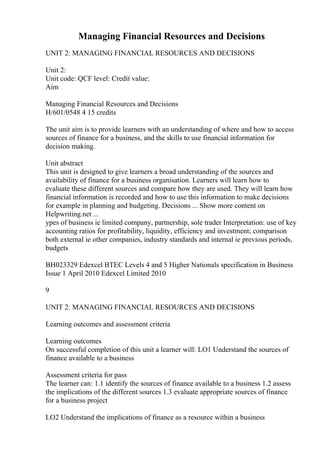 Managing Financial Resources and Decisions
UNIT 2: MANAGING FINANCIAL RESOURCES AND DECISIONS
Unit 2:
Unit code: QCF level: Credit value:
Aim
Managing Financial Resources and Decisions
H/601/0548 4 15 credits
The unit aim is to provide learners with an understanding of where and how to access
sources of finance for a business, and the skills to use financial information for
decision making.
Unit abstract
This unit is designed to give learners a broad understanding of the sources and
availability of finance for a business organisation. Learners will learn how to
evaluate these different sources and compare how they are used. They will learn how
financial information is recorded and how to use this information to make decisions
for example in planning and budgeting. Decisions ... Show more content on
Helpwriting.net ...
ypes of business ie limited company, partnership, sole trader Interpretation: use of key
accounting ratios for profitability, liquidity, efficiency and investment; comparison
both external ie other companies, industry standards and internal ie previous periods,
budgets
BH023329 Edexcel BTEC Levels 4 and 5 Higher Nationals specification in Business
Issue 1 April 2010 Edexcel Limited 2010
9
UNIT 2: MANAGING FINANCIAL RESOURCES AND DECISIONS
Learning outcomes and assessment criteria
Learning outcomes
On successful completion of this unit a learner will: LO1 Understand the sources of
finance available to a business
Assessment criteria for pass
The learner can: 1.1 identify the sources of finance available to a business 1.2 assess
the implications of the different sources 1.3 evaluate appropriate sources of finance
for a business project
LO2 Understand the implications of finance as a resource within a business
 