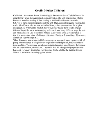 Goblin Market Children
Children s Literature or Sexual Awakening? A Deconstruction of Goblin Market In
order to truly grasp the deconstruction interpretation of a text, one must do what is
known as a double reading. A first reading is used to identify what the reader
believes to be to main interpretation of the text. Then, during the second reading, the
reader identifies words, phrases, and other literary clues to undermine the original
interpretation. With Goblin Market, however, it may take a third, fourth, or even
fifth reading of the poem to thoroughly understand how many different ways the text
can be understood. One of the most popular ideas beliefs about Goblin Market is
that it is written as a piece of children s literature. During a first reading... Show more
content on Helpwriting.net ...
When this poem was written in 1862, women were seen as virtuous creatures, full of
purity and innocence. If the girls were to give into the temptation, they would lose
these qualities. The repeated use of must not reinforces this idea. Rossetti did not use
can not or should not, or could not. They must not, the stronger language solidifies
her point. However, it is the last two lines that firmly solidify the fact that Goblin
Market is written as a warning against sexual
 