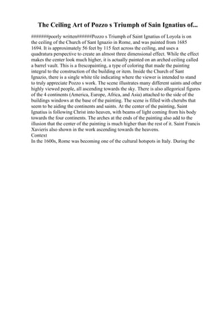 The Ceiling Art of Pozzo s Triumph of Sain Ignatius of...
#######poorly written######Pozzo s Triumph of Saint Ignatius of Loyola is on
the ceiling of the Church of Sant Ignazio in Rome, and was painted from 1685
1694. It is approximately 56 feet by 115 feet across the ceiling, and uses a
quadratura perspective to create an almost three dimensional effect. While the effect
makes the center look much higher, it is actually painted on an arched ceiling called
a barrel vault. This is a frescopainting, a type of coloring that made the painting
integral to the construction of the building or item. Inside the Church of Sant
Ignazio, there is a single white tile indicating where the viewer is intended to stand
to truly appreciate Pozzo s work. The scene illustrates many different saints and other
highly viewed people, all ascending towards the sky. There is also allegorical figures
of the 4 continents (America, Europe, Africa, and Asia) attached to the side of the
buildings windows at the base of the painting. The scene is filled with cherubs that
seem to be aiding the continents and saints. At the center of the painting, Saint
Ignatius is following Christ into heaven, with beams of light coming from his body
towards the four continents. The arches at the ends of the painting also add to the
illusion that the center of the painting is much higher than the rest of it. Saint Francis
Xavieris also shown in the work ascending towards the heavens.
Context
In the 1600s, Rome was becoming one of the cultural hotspots in Italy. During the
 