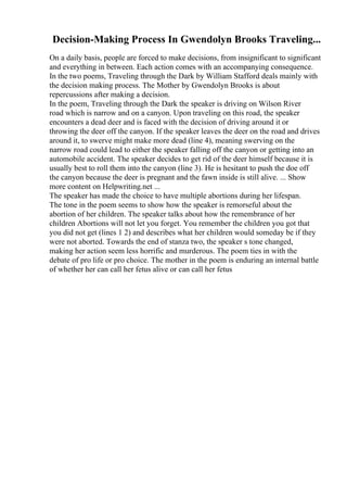 Decision-Making Process In Gwendolyn Brooks Traveling...
On a daily basis, people are forced to make decisions, from insignificant to significant
and everything in between. Each action comes with an accompanying consequence.
In the two poems, Traveling through the Dark by William Stafford deals mainly with
the decision making process. The Mother by Gwendolyn Brooks is about
repercussions after making a decision.
In the poem, Traveling through the Dark the speaker is driving on Wilson River
road which is narrow and on a canyon. Upon traveling on this road, the speaker
encounters a dead deer and is faced with the decision of driving around it or
throwing the deer off the canyon. If the speaker leaves the deer on the road and drives
around it, to swerve might make more dead (line 4), meaning swerving on the
narrow road could lead to either the speaker falling off the canyon or getting into an
automobile accident. The speaker decides to get rid of the deer himself because it is
usually best to roll them into the canyon (line 3). He is hesitant to push the doe off
the canyon because the deer is pregnant and the fawn inside is still alive. ... Show
more content on Helpwriting.net ...
The speaker has made the choice to have multiple abortions during her lifespan.
The tone in the poem seems to show how the speaker is remorseful about the
abortion of her children. The speaker talks about how the remembrance of her
children Abortions will not let you forget. You remember the children you got that
you did not get (lines 1 2) and describes what her children would someday be if they
were not aborted. Towards the end of stanza two, the speaker s tone changed,
making her action seem less horrific and murderous. The poem ties in with the
debate of pro life or pro choice. The mother in the poem is enduring an internal battle
of whether her can call her fetus alive or can call her fetus
 