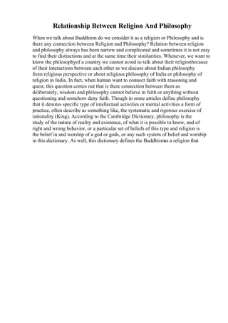 Relationship Between Religion And Philosophy
When we talk about Buddhism do we consider it as a religion or Philosophy and is
there any connection between Religion and Philosophy? Relation between religion
and philosophy always has been narrow and complicated and sometimes it is not easy
to find their distinctions and at the same time their similarities. Whenever, we want to
know the philosophyof a country we cannot avoid to talk about their religionbecause
of their interactions between each other as we discuss about Indian philosophy
from religious perspective or about religious philosophy of India or philosophy of
religion in India. In fact, when human want to connect faith with reasoning and
quest, this question comes out that is there connection between them as
deliberately, wisdom and philosophy cannot believe in faith or anything without
questioning and somehow deny faith. Though in some articles define philosophy
that it denotes specific type of intellectual activities or mental activities a form of
practice, often describe as something like, the systematic and rigorous exercise of
rationality (King). According to the Cambridge Dictionary, philosophy is the
study of the nature of reality and existence, of what it is possible to know, and of
right and wrong behavior, or a particular set of beliefs of this type and religion is
the belief in and worship of a god or gods, or any such system of belief and worship
in this dictionary. As well, this dictionary defines the Buddhismas a religion that
 