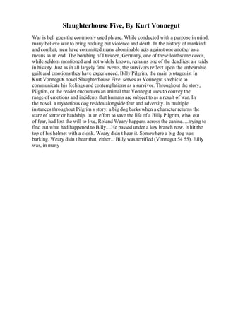 Slaughterhouse Five, By Kurt Vonnegut
War is hell goes the commonly used phrase. While conducted with a purpose in mind,
many believe war to bring nothing but violence and death. In the history of mankind
and combat, men have committed many abominable acts against one another as a
means to an end. The bombing of Dresden, Germany, one of these loathsome deeds,
while seldom mentioned and not widely known, remains one of the deadliest air raids
in history. Just as in all largely fatal events, the survivors reflect upon the unbearable
guilt and emotions they have experienced. Billy Pilgrim, the main protagonist In
Kurt Vonneguts novel Slaughterhouse Five, serves as Vonnegut s vehicle to
communicate his feelings and contemplations as a survivor. Throughout the story,
Pilgrim, or the reader encounters an animal that Vonnegut uses to convey the
range of emotions and incidents that humans are subject to as a result of war. In
the novel, a mysterious dog resides alongside fear and adversity. In multiple
instances throughout Pilgrim s story, a big dog barks when a character returns the
stare of terror or hardship. In an effort to save the life of a Billy Pilgrim, who, out
of fear, had lost the will to live, Roland Weary happens across the canine. ...trying to
find out what had happened to Billy....He passed under a low branch now. It hit the
top of his helmet with a clonk. Weary didn t hear it. Somewhere a big dog was
barking. Weary didn t hear that, either... Billy was terrified (Vonnegut 54 55). Billy
was, in many
 