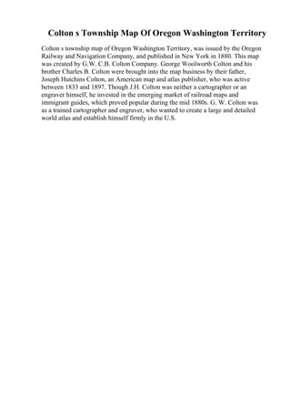 Colton s Township Map Of Oregon Washington Territory
Colton s township map of Oregon Washington Territory, was issued by the Oregon
Railway and Navigation Company, and published in New York in 1880. This map
was created by G.W. C.B. Colton Company. George Woolworth Colton and his
brother Charles B. Colton were brought into the map business by their father,
Joseph Hutchins Colton, an American map and atlas publisher, who was active
between 1833 and 1897. Though J.H. Colton was neither a cartographer or an
engraver himself, he invested in the emerging market of railroad maps and
immigrant guides, which proved popular during the mid 1880s. G. W. Colton was
as a trained cartographer and engraver, who wanted to create a large and detailed
world atlas and establish himself firmly in the U.S.
 