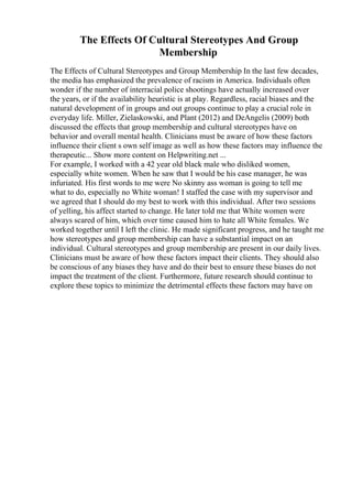 The Effects Of Cultural Stereotypes And Group
Membership
The Effects of Cultural Stereotypes and Group Membership In the last few decades,
the media has emphasized the prevalence of racism in America. Individuals often
wonder if the number of interracial police shootings have actually increased over
the years, or if the availability heuristic is at play. Regardless, racial biases and the
natural development of in groups and out groups continue to play a crucial role in
everyday life. Miller, Zielaskowski, and Plant (2012) and DeAngelis (2009) both
discussed the effects that group membership and cultural stereotypes have on
behavior and overall mental health. Clinicians must be aware of how these factors
influence their client s own self image as well as how these factors may influence the
therapeutic... Show more content on Helpwriting.net ...
For example, I worked with a 42 year old black male who disliked women,
especially white women. When he saw that I would be his case manager, he was
infuriated. His first words to me were No skinny ass woman is going to tell me
what to do, especially no White woman! I staffed the case with my supervisor and
we agreed that I should do my best to work with this individual. After two sessions
of yelling, his affect started to change. He later told me that White women were
always scared of him, which over time caused him to hate all White females. We
worked together until I left the clinic. He made significant progress, and he taught me
how stereotypes and group membership can have a substantial impact on an
individual. Cultural stereotypes and group membership are present in our daily lives.
Clinicians must be aware of how these factors impact their clients. They should also
be conscious of any biases they have and do their best to ensure these biases do not
impact the treatment of the client. Furthermore, future research should continue to
explore these topics to minimize the detrimental effects these factors may have on
 