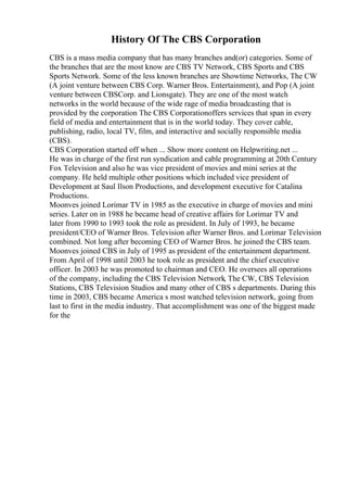 History Of The CBS Corporation
CBS is a mass media company that has many branches and(or) categories. Some of
the branches that are the most know are CBS TV Network, CBS Sports and CBS
Sports Network. Some of the less known branches are Showtime Networks, The CW
(A joint venture between CBS Corp. Warner Bros. Entertainment), and Pop (A joint
venture between CBSCorp. and Lionsgate). They are one of the most watch
networks in the world because of the wide rage of media broadcasting that is
provided by the corporation The CBS Corporationoffers services that span in every
field of media and entertainment that is in the world today. They cover cable,
publishing, radio, local TV, film, and interactive and socially responsible media
(CBS).
CBS Corporation started off when ... Show more content on Helpwriting.net ...
He was in charge of the first run syndication and cable programming at 20th Century
Fox Television and also he was vice president of movies and mini series at the
company. He held multiple other positions which included vice president of
Development at Saul Ilson Productions, and development executive for Catalina
Productions.
Moonves joined Lorimar TV in 1985 as the executive in charge of movies and mini
series. Later on in 1988 he became head of creative affairs for Lorimar TV and
later from 1990 to 1993 took the role as president. In July of 1993, he became
president/CEO of Warner Bros. Television after Warner Bros. and Lorimar Television
combined. Not long after becoming CEO of Warner Bros. he joined the CBS team.
Moonves joined CBS in July of 1995 as president of the entertainment department.
From April of 1998 until 2003 he took role as president and the chief executive
officer. In 2003 he was promoted to chairman and CEO. He oversees all operations
of the company, including the CBS Television Network, The CW, CBS Television
Stations, CBS Television Studios and many other of CBS s departments. During this
time in 2003, CBS became America s most watched television network, going from
last to first in the media industry. That accomplishment was one of the biggest made
for the
 