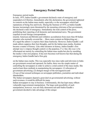 Emergency Period Media
Emergency period media
In June, 1975, Indira Gandhi s government declared a state of emergency and
suspended civil liberties. Immediately after this declaration, the government tightened
its controls on the Indian mass media, especially o n the newspapers which had
reputations of being free and lively. During the Summer of 1975, as Indira Gandhi
became increasingly more threatened by the mounting criticisms of her government,
she declared a state of emergency. Immediately she took control of the press,
prohibiting their reporting of all domestic and international news. The government
expelled several foreign correspondents
(mainly American and British) and withdrew accreditation from more than 40 Indian
reporters who normally covered the ... Show more content on Helpwriting.net ...
H e urged the editors t o express their ideas fearlessly: However, Indira Gandhi s call
made editors suppress their best thoughts, and for the Indian mass media, freedom
became a matter of history. Like other dictators in history, Indira Gandhi s first
attempt was t o impose thought control o n the populous. F o r her, this was t o be
effectuated not merely by controlling the Indian mass media but also by moulding
the media t o her own purpose. It has now becomea well known fact that during the
emergency Indira Gandhi had a firm grip
on the Indian mass media. This was especially true since radio and television in India
are government owned and operated; for Indira, there was the simple matter of
controlling the newspapers in order to achieve a total control of the mass media. She
used at least three methods in manipulating the newspapers: (1) allocation of
government advertising; (2) shotgun merger of the newsagencies;and
(3) use of fear arousal techniques on newspaper publishers, journalists and individual
shareholders.
The Indian newspapers depend a great deal on governmental advertising; without
such revenues, it would be difficult for many
Indian newspapers to stay in business. Unfortunately, this has kept many ofthem
vulnerable togovernment manipulation. The large scale possibility of such
manipulation, however, was not fully demonstra ted until Indira Gandhi s
government decided to take advantage of this unique
 